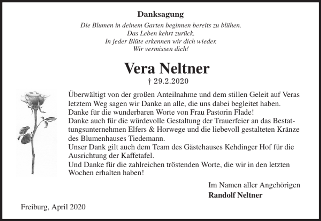 <p>Danksagung<br />Die Blumen in deinem Garten beginnen bereits zu blühen.<br />Das Leben kehrt zurück.<br />In jeder Blüte erkennen wir dich wieder.<br />Wir vermissen dich!<br />Vera Neltner<br />† 29.2.2020<br />Überwältigt von der großen Anteilnahme und dem stillen Geleit auf Veras letztem Weg sagen wir Danke an alle, die uns dabei begleitet haben.<br />Danke für die wunderbaren Worte von Frau Pastorin Flade!<br />Danke auch für die würdevolle Gestaltung der Trauerfeier an das Bestattungsunternehmen Elfers &amp; Horwege und die liebevoll gestalteten Kränze des Blumenhauses Tiedemann.<br />Unser Dank gilt auch dem Team des Gästehauses Kehdinger Hof für die Ausrichtung der Kaffetafel.<br />Und Danke für die zahlreichen tröstenden Worte, die wir in den letzten Wochen erhalten haben!<br />Im Namen aller Angehörigen<br />Randolf Neltner<br />Freiburg, April 2020</p>