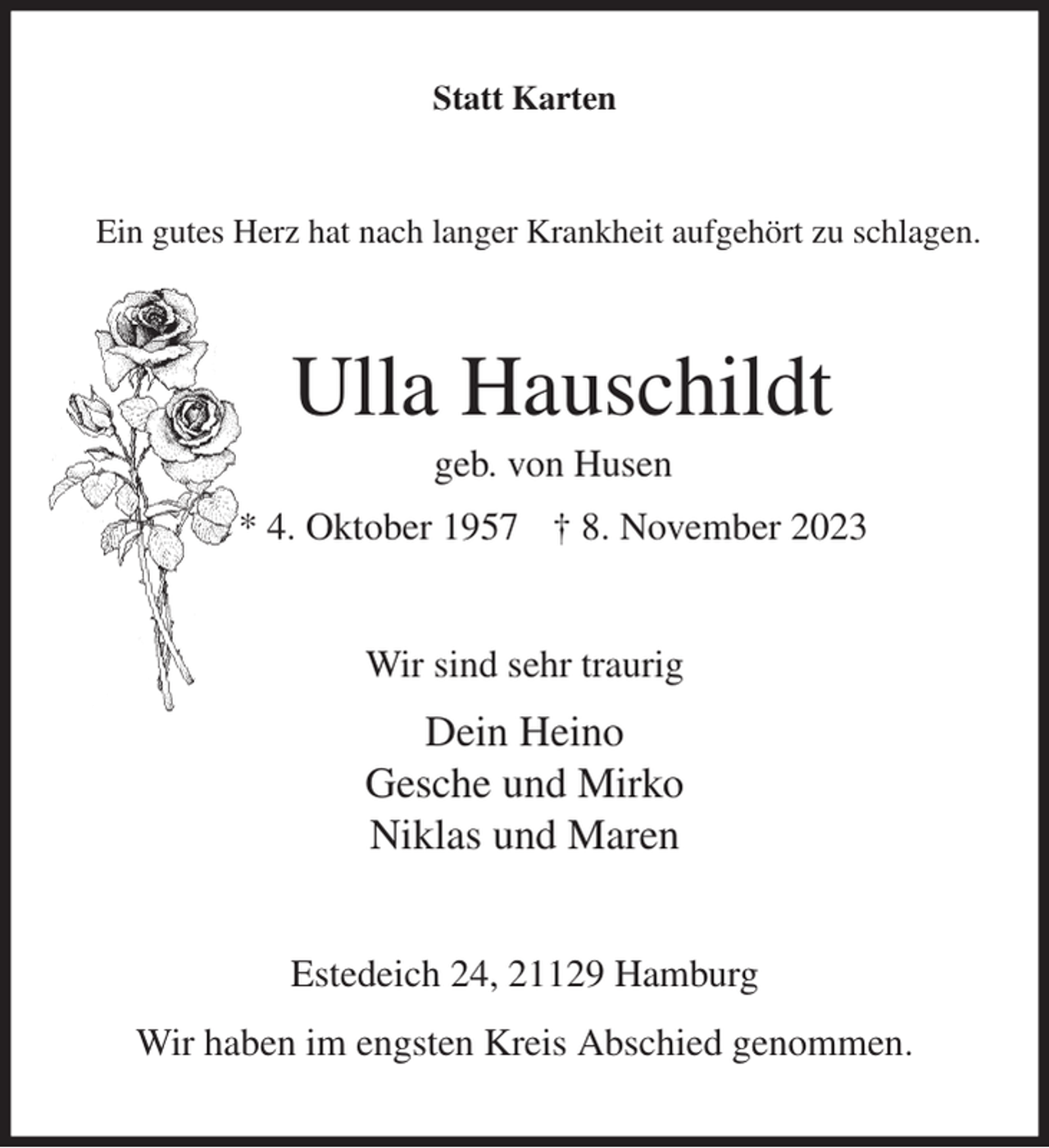 <p>Statt Karten<br />Ein gutes Herz hat nach langer Krankheit aufgehört zu schlagen.<br />Ulla Hauschildt<br />geb. von Husen<br />* 4. Oktober 1957 † 8. November 2023<br />Wir sind sehr traurig<br />Dein Heino<br />Gesche und Mirko<br />Niklas und Maren<br />Estedeich 24, 21129 Hamburg<br />Wir haben im engsten Kreis Abschied genommen.</p>