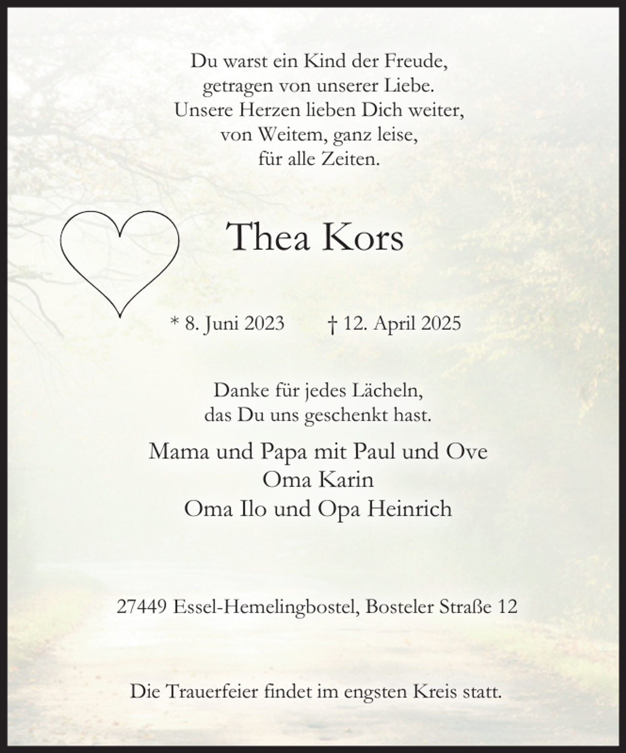 <p>ganz<br />Du von<br />warstWeitem,<br />ein Kind<br />derleise,<br />Freude,<br />fürvon<br />alle unserer<br />Zeiten. Liebe.<br />getragen<br />Du warst ein Kind der Freude,<br />Unsere<br />Herzen<br />lieben<br />Dich<br />weiter,<br />Du warst<br />ein Kind<br />der<br />Freude,<br />getragen<br />von<br />unserer<br />Liebe.<br />von Weitem,<br />ganz leise,<br />getragen<br />von unserer<br />Liebe.<br />Unsere<br />Herzen<br />lieben<br />Dich<br />weiter,<br />für Weitem,<br />allelieben<br />Zeiten.<br />Unsere Herzen<br />Dichleise,<br />weiter,<br />von<br />ganz<br />für alleganz<br />Zeiten.<br />von Weitem,<br />leise,<br />für alle Zeiten.</p>
<p>Thea Kors<br />Thea Kors</p>
<p>* 8. Juni 2023</p>
<p>† 12. April 2025</p>
<p>Thea<br />† 12.<br />April 2025<br />TheaKors<br />Kors<br />Thea Kors</p>
<p>* 8. Juni 2023</p>
<p>* 8. Juni<br />2023<br />April<br />* 8. Juni<br />2023 † 12.<br />† 12.<br />April<br />Danke für jedes Lächeln,<br />uns geschenkt<br />hast.<br />* 8. das<br />JuniDu<br />2023<br />† 12. April<br />2025<br />Danke für jedes Lächeln,<br />Mamadas<br />und<br />Papa<br />mit<br />Paul<br />und<br />Du uns geschenkt hast. Ove</p>
<p>Oma Karin<br />Mama<br />und<br />Papa<br />mit<br />Paul<br />und Ove<br />Danke<br />jedes<br />Lächeln,<br />Oma<br />Ilo<br />Opa<br />Heinrich<br />Danke und<br />für für<br />jedes<br />Lächeln,<br />dasOma<br />Du unsKarin<br />geschenkt hast.<br />das Du uns geschenkt hast.<br />Oma<br />Ilo<br />Opa<br />Heinrich<br />Mama<br />undund<br />Papa<br />mit<br />Paul und Ove<br />Danke<br />für<br />jedes<br />Lächeln,<br />Mamadas<br />und<br />Papa<br />mitKarin<br />Paulhast.<br />und Ove<br />Du unsOma<br />geschenkt<br />27449 Essel-Hemelingbostel,<br />Bosteler<br />Straße 12<br />Oma<br />Karin<br />Oma Ilo und Opa Heinrich<br />Mama<br />und<br />und Ove<br />Oma<br />IloPapa<br />und mit<br />OpaPaul<br />Heinrich<br />27449 Essel-Hemelingbostel,<br />Oma KarinBosteler Straße 12<br />Oma Ilo und Opa Heinrich</p>
<p>27449 Essel-Hemelingbostel, Bosteler Straße 17449<br />Essel-Hemelingbostel,<br />Bosteler<br />Straße<br />Die Trauerfeier<br />findet im engsten<br />Kreis<br />statt.17449<br />Essel-Hemelingbostel,<br />Bosteler<br />Straße<br />Die Trauerfeier<br />findet im engsten<br />Kreis<br />statt.12</p>