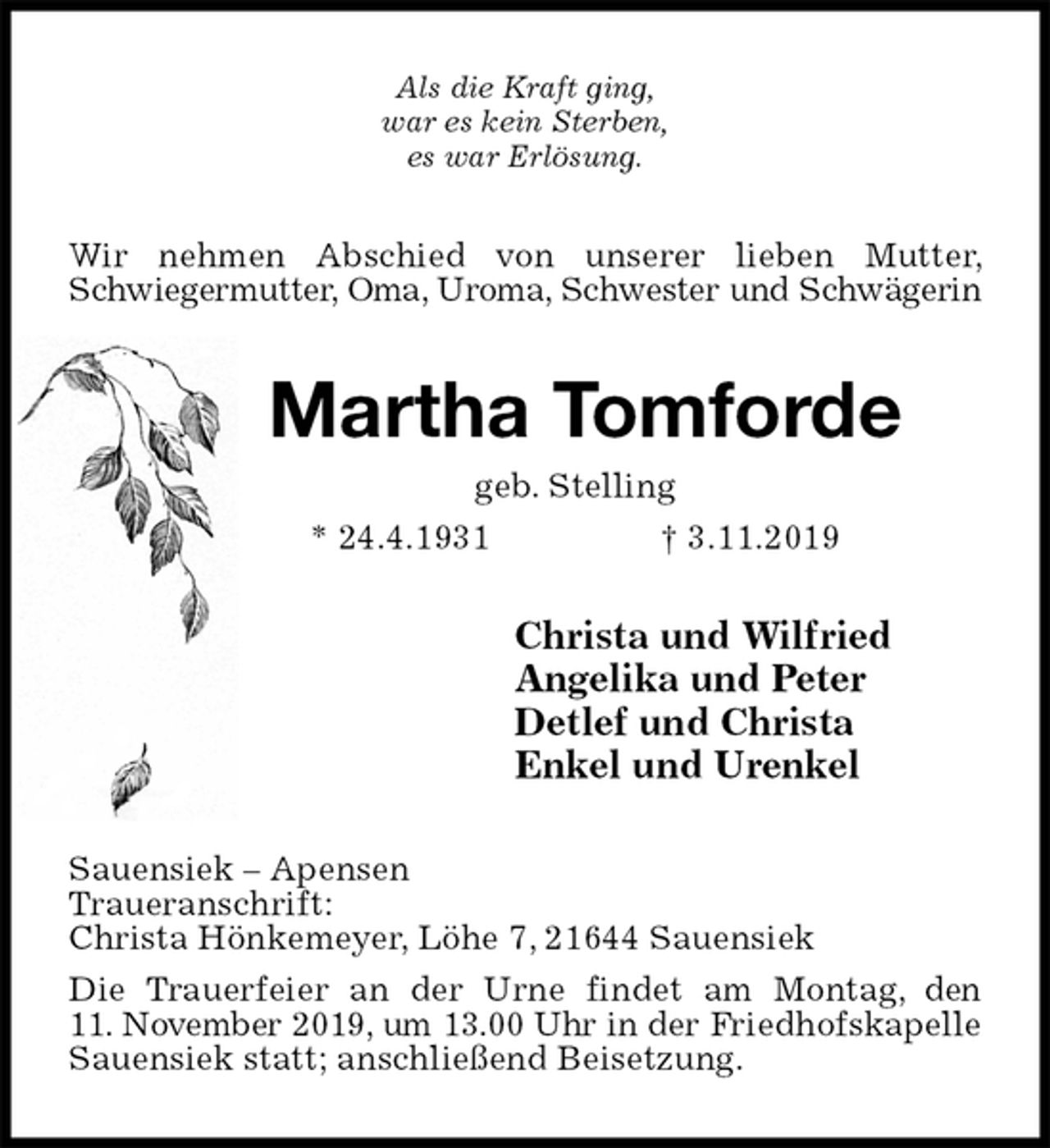 <p>Als die Kraft ging,<br />war es kein Sterben,<br />es war Erlösung.<br />Wir nehmen Abschied von unserer lieben Mutter, Schwiegermutter, Oma, Uroma, Schwester und Schwägerin<br />Martha Tomforde<br />geb. Stelling<br />* 24.4.1931 † 3.11.2019<br />Christa und Wilfried<br />Angelika und Peter<br />Detlef und Christa<br />Enkel und Urenkel<br />Sauensiek – Apensen<br />Traueranschrift:<br />Christa Hönkemeyer, Löhe 7, 21644 Sauensiek<br />Die Trauerfeier an der Urne findet am Montag, den<br />11. November 2019, um 13.00 Uhr in der Friedhofskapelle Sauensiek statt; anschließend Beisetzung.</p>