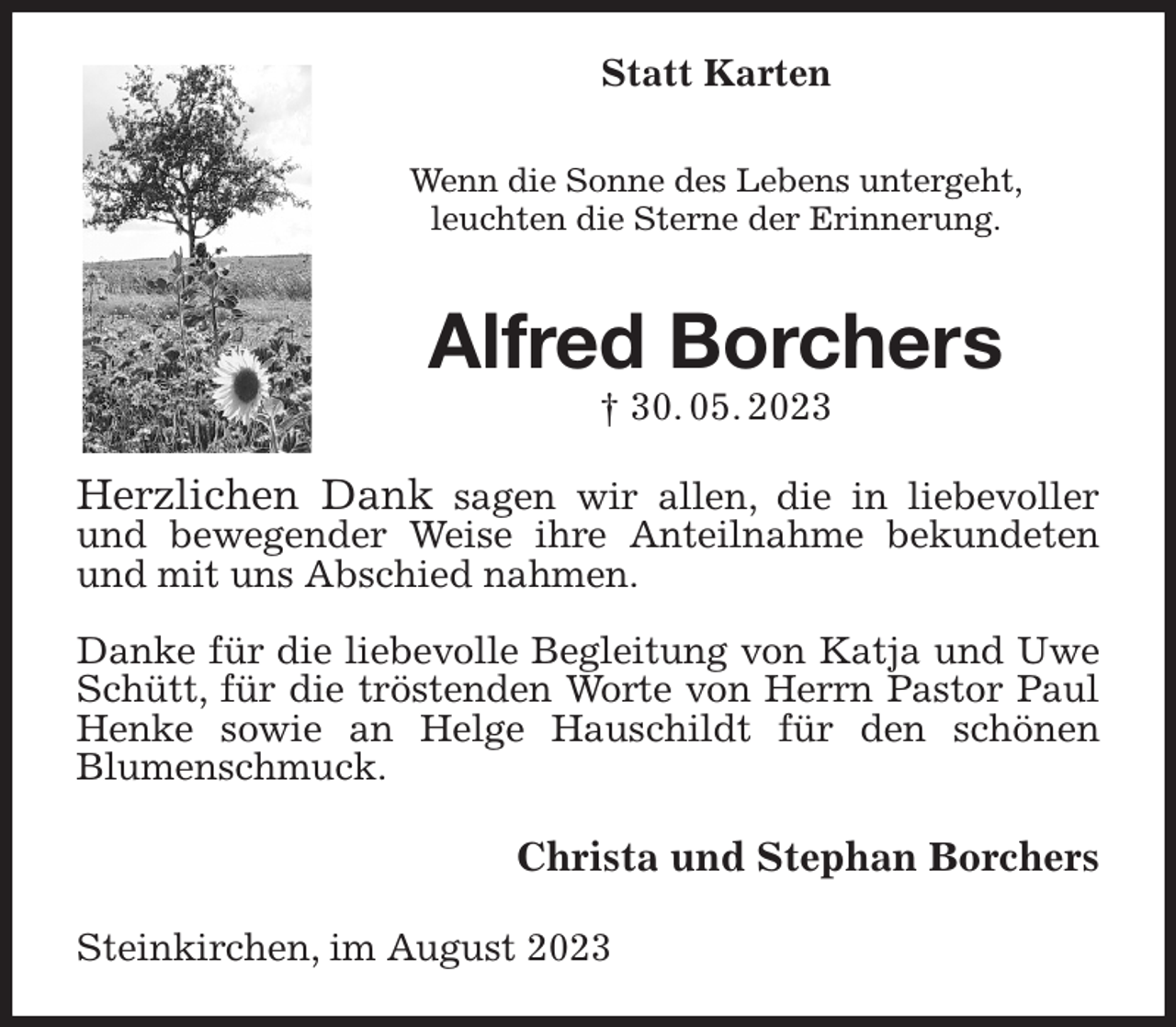 <p>Statt Karten<br />Wenn die Sonne des Lebens untergeht,<br />leuchten die Sterne der Erinnerung.<br />Alfred Borchers<br />† 30. 05. 2023<br />Herzlichen Dank sagen wir allen, die in liebevoller und bewegender Weise ihre Anteilnahme bekundeten und mit uns Abschied nahmen.</p><p>Danke für die liebevolle Begleitung von Katja und Uwe Schütt, für die tröstenden Worte von Herrn Pastor Paul Henke sowie an Helge Hauschildt für den schönen<br />Blumenschmuck.<br />Christa und Stephan Borchers<br />Steinkirchen, im August 2023</p>