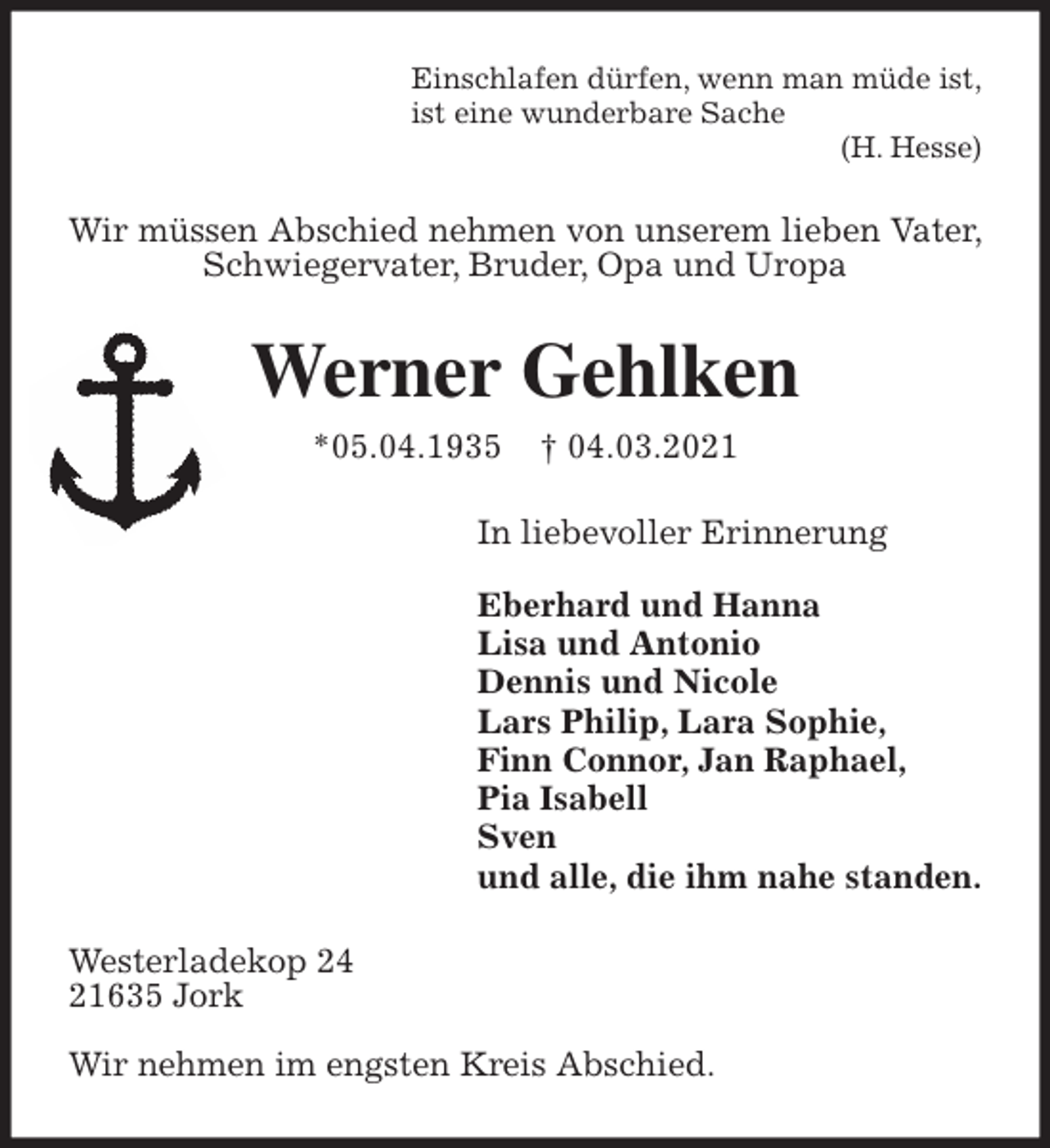 <p>Einschlafen dürfen, wenn man müde ist,<br />ist eine wunderbare Sache<br />(H. Hesse)<br />Wir müssen Abschied nehmen von unserem lieben Vater, Schwiegervater, Bruder, Opa und Uropa<br />Werner Gehlken<br />*05.04.1935 † 04.03.2021<br />In liebevoller Erinnerung</p>
<p>Eberhard und Hanna<br />Lisa und Antonio<br />Dennis und Nicole<br />Lars Philip, Lara Sophie,<br />Finn Connor, Jan Raphael,<br />Pia Isabell<br />Sven<br />und alle, die ihm nahe standen.<br />Westerladekop 24<br />21635 Jork</p>
<p>Wir nehmen im engsten Kreis Abschied.</p>