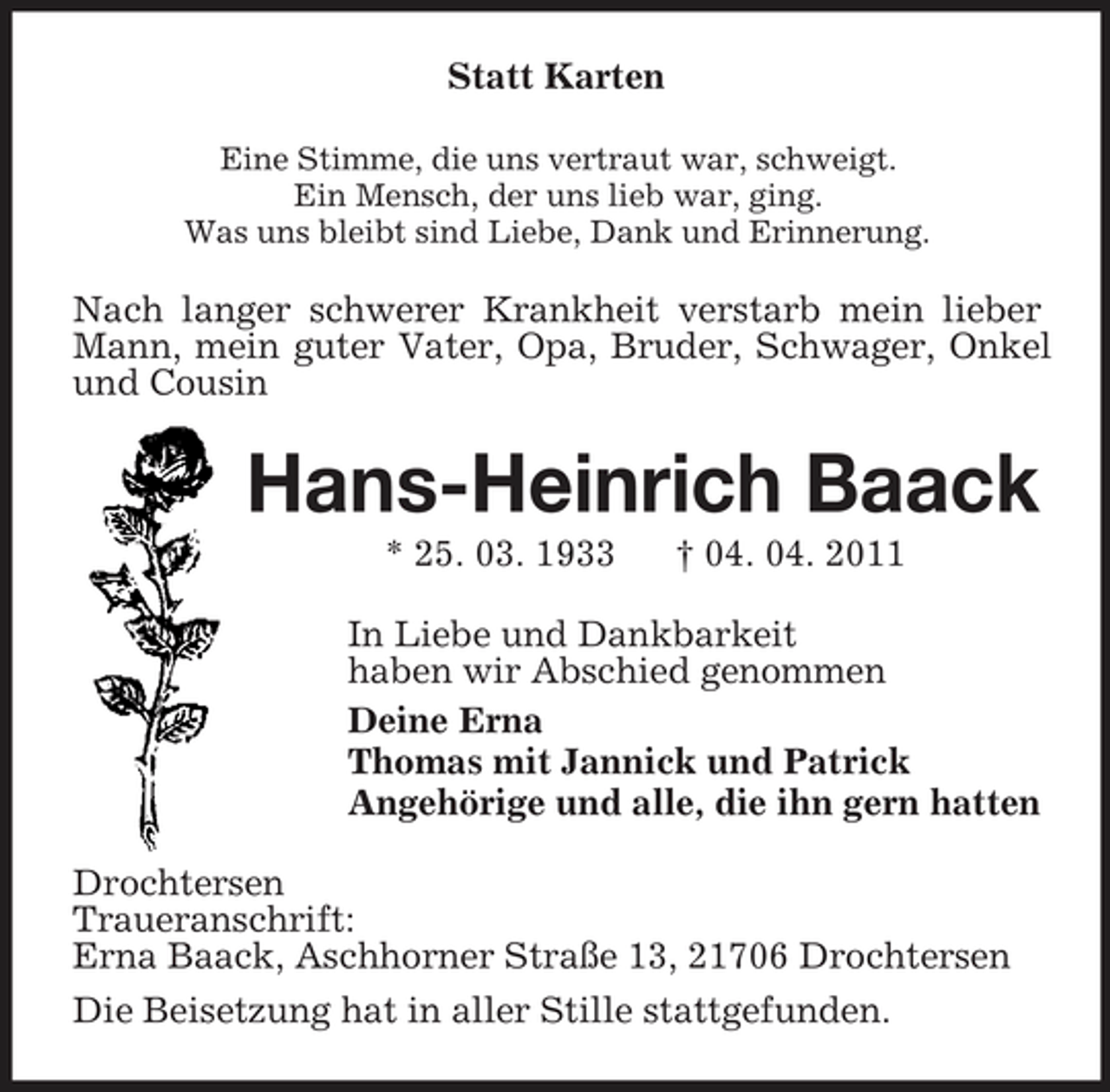 <p>Statt Karten<br />Eine Stimme, die uns vertraut war, schweigt. Ein Mensch, der uns lieb war, ging. Was uns bleibt sind Liebe, Dank und Erinnerung.</p><p>Nach langer schwerer Krankheit verstarb mein lieber Mann, mein guter Vater, Opa, Bruder, Schwager, Onkel und Cousin</p><p>Hans-Heinrich Baack<br />* 25. 03. 1933 † 04. 04. 2011 In Liebe und Dankbarkeit haben wir Abschied genommen Deine Erna Thomas mit Jannick und Patrick Angehörige und alle, die ihn gern hatten Drochtersen Traueranschrift: Erna Baack, Aschhorner Straße 13, 21706 Drochtersen Die Beisetzung hat in aller Stille stattgefunden.</p>