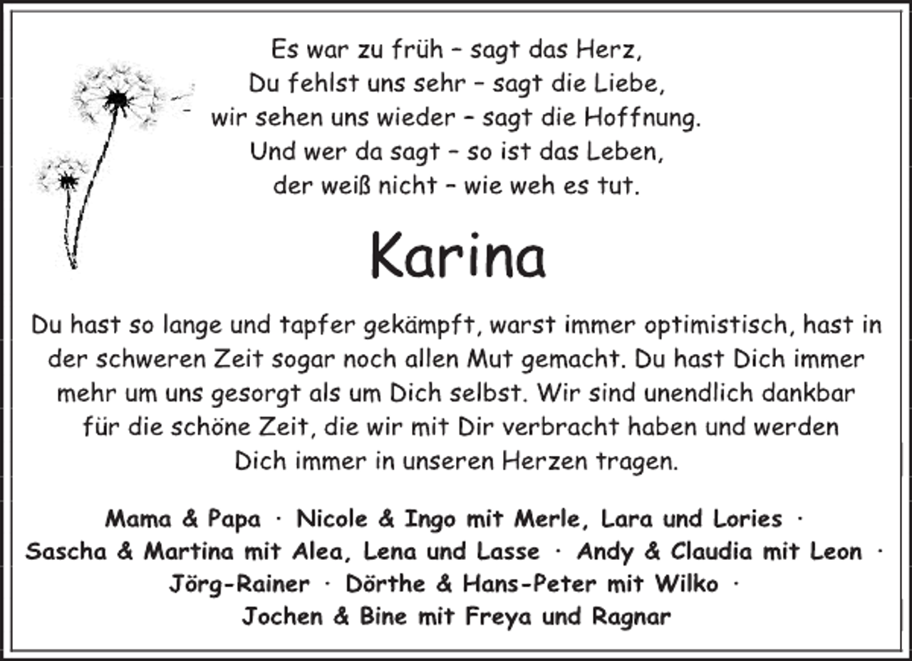 <p>Es war zu früh - sagt das Herz,<br />Du fehlst uns sehr - sagt die Liebe,<br />wir sehen uns wieder - sagt die Hoffnung.<br />Und wer da sagt - so ist das Leben,<br />der weiß nicht - wie weh es tut.<br />Karina<br />Du hast so lange und tapfer gekämpft, warst immer optimistisch, hast in der schweren Zeit sogar noch Allen Mut gemacht. Du hast Dich immer mehr um uns gesorgt als um Dich selbst. Wir sind unendlich dankbar für die schöne Zeit, die wir mit Dir verbracht haben und werden Dich immer in unseren Herzen tragen.<br />Mama &amp; Papa ∙ Nicole &amp; Ingo mit Merle, Lara und Lories ∙<br />Sascha &amp; Martina mit Alea, Lena und Lasse ∙ Andy &amp; Claudia mit Leon ∙ Jörg-Rainer ∙ Dörthe &amp; Hans-Peter mit Wilko ∙<br />Jochen &amp; Bine mit Freya und Ragnar</p>