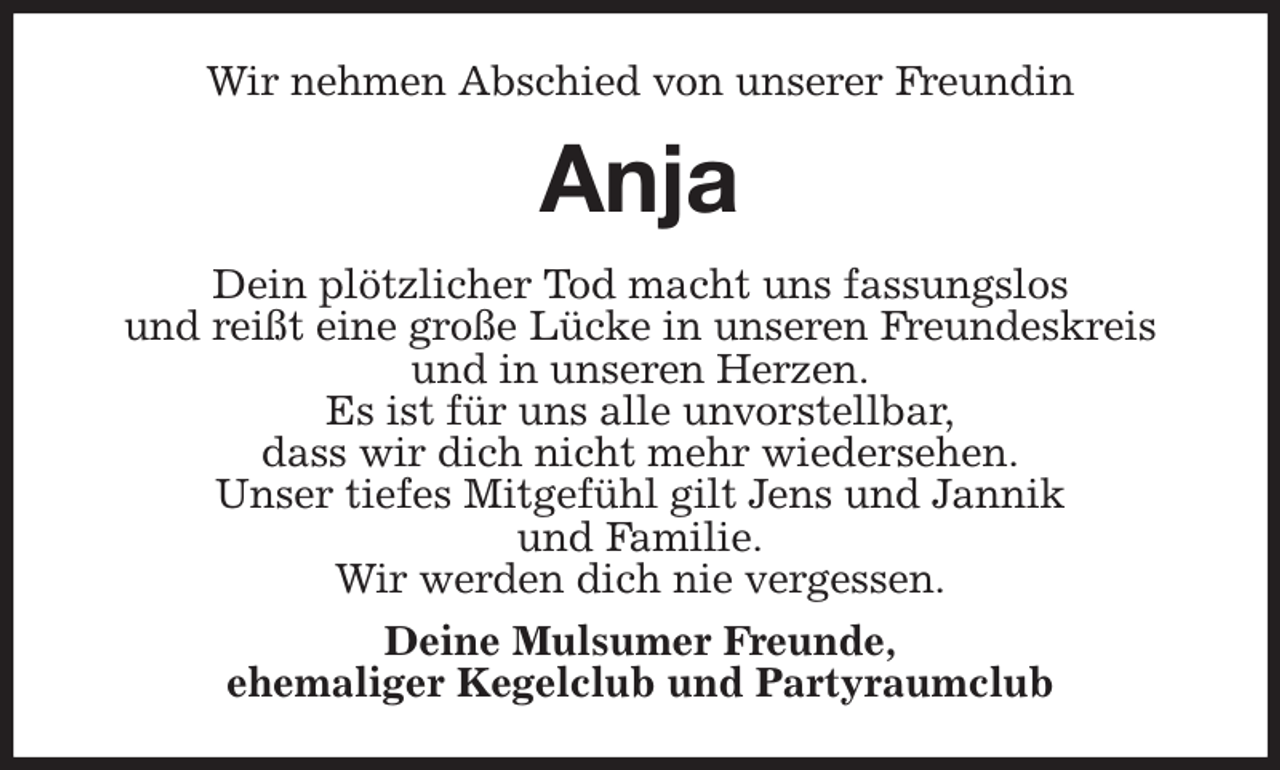 <p>Wir nehmen Abschied von unserer Freundin<br />Anja<br />Dein plötzlicher Tod macht uns fassungslos<br />und reißt eine große Lücke in unseren Freundeskreis und in unseren Herzen.<br />Es ist für uns alle unvorstellbar,<br />dass wir dich nicht mehr wiedersehen.<br />Unser tiefes Mitgefühl gilt Jens und Jannik<br />und Familie.<br />Wir werden dich nie vergessen.<br />Deine Mulsumer Freunde,<br />ehemaliger Kegelclub und Partyraumclub</p>