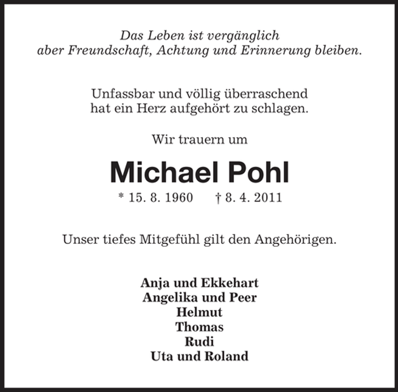 <p>Das Leben ist vergänglich<br />aber Freundschaft, Achtung und Erinnerung bleiben.<br />Unfassbar und völlig überraschend<br />hat ein Herz aufgehört zu schlagen.<br />Wir trauern um<br />Michael Pohl<br />* 15. 8. 1960</p>
<p>† 8. 4. 2011<br />Unser tiefes Mitgefühl gilt den Angehörigen.<br />Anja und Ekkehart<br />Angelika und Peer<br />Helmut<br />Thomas<br />Rudi<br />Uta und Roland</p>