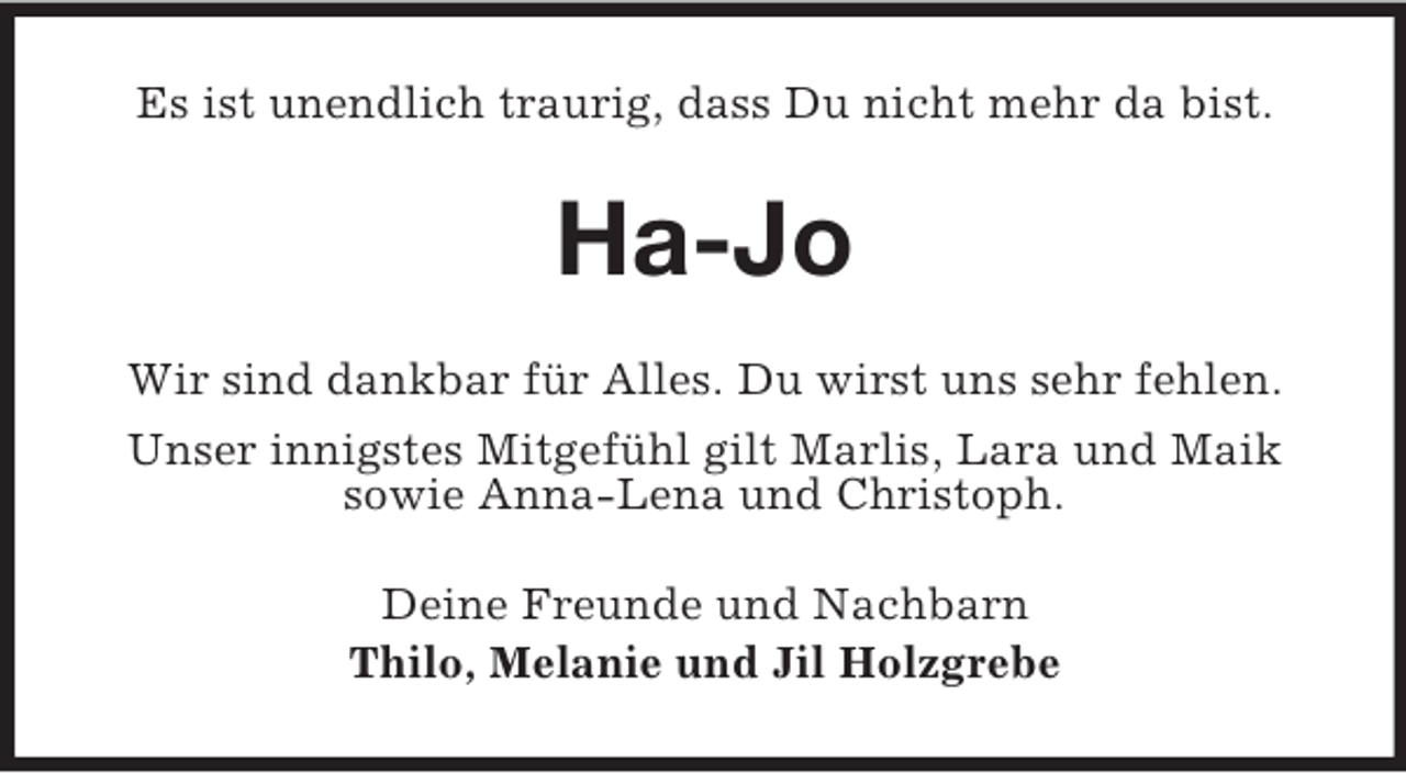 <p>Es ist unendlich traurig, dass Du nicht mehr da bist.</p><p>Ha-Jo<br />Wir sind dankbar für Alles. Du wirst uns sehr fehlen.<br />Unser innigstes Mitgefühl gilt Marlis, Lara und Maik<br />sowie Anna-Lena und Christoph.<br />Deine Freunde und Nachbarn<br />Thilo, Melanie und Jil Holzgrebe</p>