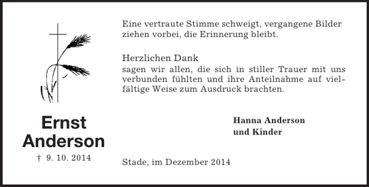<p>Ernst<br />Anderson<br />† 9. 10. 2014<br />Eine vertraute Stimme schweigt, vergangene Bilder<br />ziehen vorbei, die Erinnerung bleibt.</p><p>Herzlichen Dank<br />sagen wir allen, die sich in stiller Trauer mit uns verbunden fühlten und ihre Anteilnahme auf vielfältige Weise zum Ausdruck brachten.<br />Hanna Anderson<br />und Kinder<br />Stade, im Dezember 2014</p>