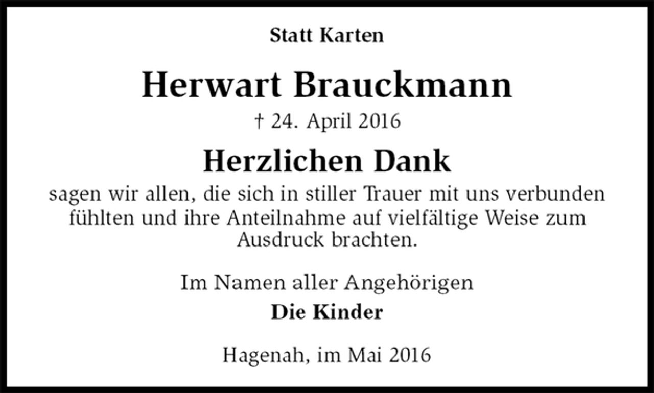 <p>Hagenah, im Mai 2016<br />Herwart Brauckmann<br />† 24. April 2016<br />Statt Karten<br />Im Namen aller Angehörigen<br />Die Kinder<br />Herzlichen Dank<br />sagen wir allen, die sich in stiller Trauer mit uns verbunden fühlten und ihre Anteilnahme auf vielfältige Weise zum<br />Ausdruck brachten.</p>