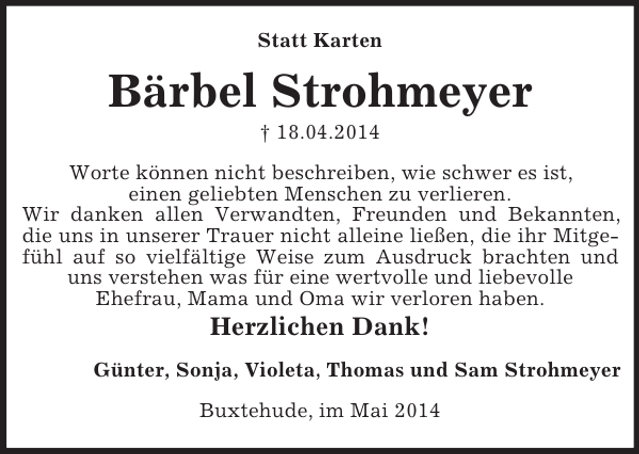 <p>Statt Karten<br />Bärbel Strohmeyer<br />† 18.04.2014<br />Worte können nicht beschreiben, wie schwer es ist,<br />einen geliebten Menschen zu verlieren.<br />Wir danken allen Verwandten, Freunden und Bekannten,<br />die uns in unserer Trauer nicht alleine ließen, die ihr Mitgefühl auf so vielfältige Weise zum Ausdruck brachten und uns verstehen was für eine wertvolle und liebevolle<br />Ehefrau, Mama und Oma wir verloren haben.<br />Herzlichen Dank!<br />Günter, Sonja, Violeta, Thomas und Sam Strohmeyer<br />Buxtehude, im Mai 2014</p>
