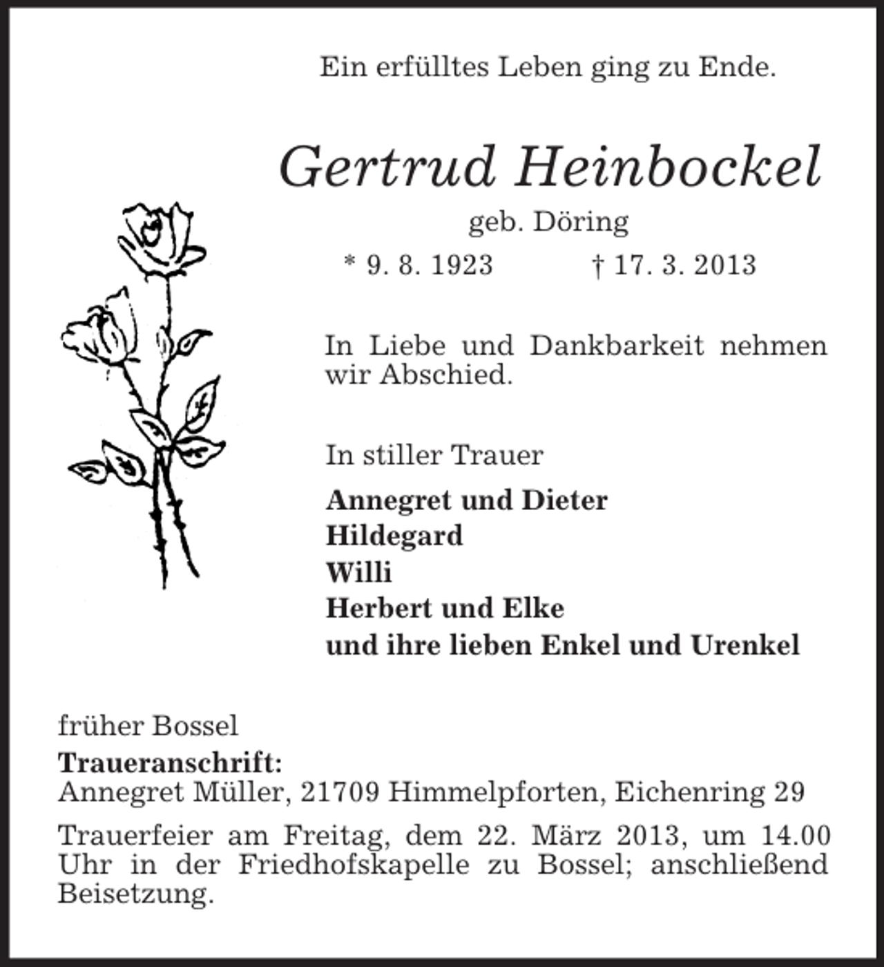 <p>Ein erfülltes Leben ging zu Ende.<br />Gertrud Heinbockel<br />geb. Döring<br />* 9. 8. 1923 † 17. 3. 2013<br />In Liebe und Dankbarkeit nehmen wir Abschied.<br />In stiller Trauer<br />Annegret und Dieter<br />Hildegard<br />Willi<br />Herbert und Elke<br />und ihre lieben Enkel und Urenkel<br />früher Bossel<br />Traueranschrift:<br />Annegret Müller, 21709 Himmelpforten, Eichenring 29<br />Trauerfeier am Freitag, dem 22. März 2013, um 14.00 Uhr in der Friedhofskapelle zu Bossel; anschließend Beisetzung.</p>