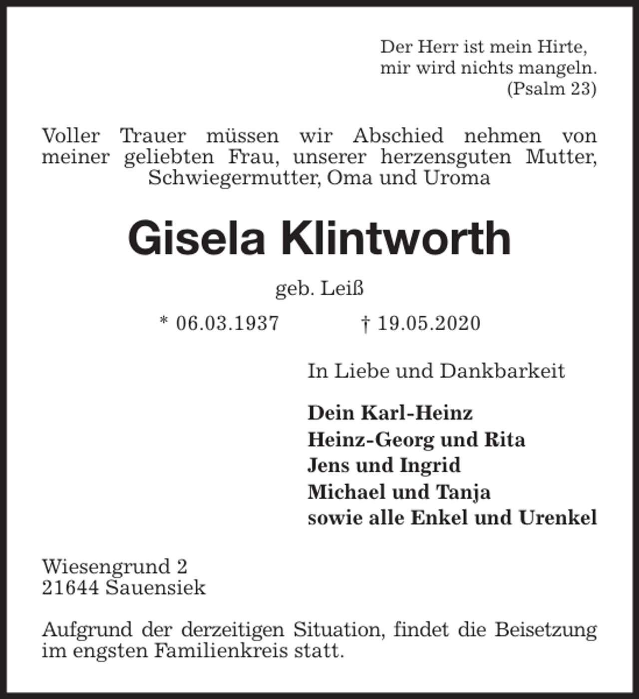 <p>Der Herr ist mein Hirte,<br />mir wird nichts mangeln.<br />(Psalm 23)<br />Voller Trauer müssen wir Abschied nehmen von<br />meiner geliebten Frau, unserer herzensguten Mutter,<br />Schwiegermutter, Oma und Uroma<br />Gisela Klintworth<br />geb. Leiß<br />* 06.03.1937 † 19.05.2020<br />In Liebe und Dankbarkeit</p>
<p>Dein Karl-Heinz<br />Heinz-Georg und Rita<br />Jens und Ingrid<br />Michael und Tanja<br />sowie alle Enkel und Urenkel<br />Wiesengrund 2<br />21644 Sauensiek</p>
<p>Aufgrund der derzeitigen Situation, findet die Beisetzung im engsten Familienkreis statt.</p>