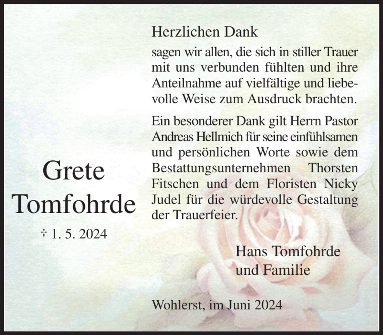 <p>Herzlichen Dank<br />sagen wir allen, die sich in stiller Trauer<br />mit uns verbunden fühlten und ihre Anteilnahme auf vielfältige und liebevolle Weise zum Ausdruck brachten.<br />Ein besonderer Dank gilt Herrn Pastor<br />Andreas Hellmich für seine einfühlsamen<br />und persönlichen Worte sowie dem Bestattungsunternehmen Thorsten Fitschen und dem Floristen Nicky Judel für die würdevolle Gestaltung der Trauerfeier.<br />Hans Tomfohrde<br />und Familie<br />Wohlerst, im Juni 2024</p><p>Grete<br />Tomfohrde<br />† 1. 5. 2024</p>