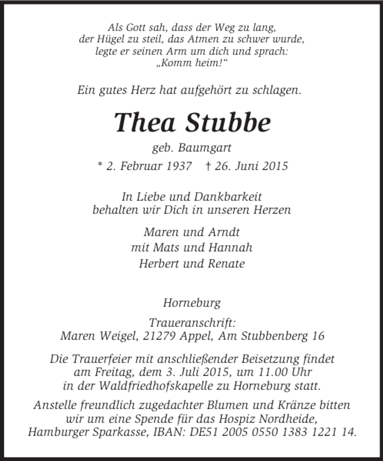 <p>Ein gutes Herz hat aufgehört zu schlagen.<br />Als Gott sah, dass der Weg zu lang,<br />der Hügel zu steil, das Atmen zu schwer wurde,<br />legte er seinen Arm um dich und sprach:<br />„Komm heim!“<br />Thea Stubbe<br />geb. Baumgart<br />* 2. Februar 1937 † 26. Juni 2015<br />In Liebe und Dankbarkeit<br />behalten wir Dich in unseren Herzen<br />Maren und Arndt<br />mit Mats und Hannah<br />Herbert und Renate<br />Horneburg<br />Traueranschrift:<br />Maren Weigel, 21279 Appel, Am Stubbenberg 16<br />Die Trauerfeier mit anschließender Beisetzung findet<br />am Freitag, dem 3. Juli 2015, um 11.00 Uhr<br />in der Waldfriedhofskapelle zu Horneburg statt.<br />Anstelle freundlich zugedachter Blumen und Kränze bitten wir um eine Spende für das Hospiz Nordheide,<br />Hamburger Sparkasse, IBAN: DE51 2005 0550 1383 1221 14.</p>