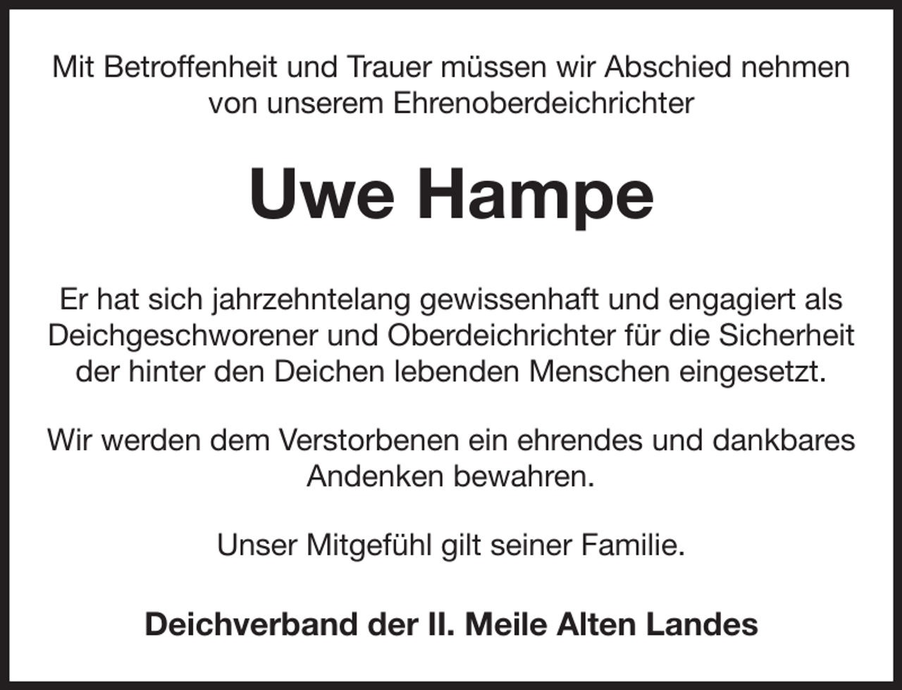 <p>Mit Betroffenheit und Trauer müssen wir Abschied nehmen von unserem Ehrenoberdeichrichter<br />Uwe Hampe<br />Er hat sich jahrzehntelang gewissenhaft und engagiert als Deichgeschworener und Oberdeichrichter für die Sicherheit der hinter den Deichen lebenden Menschen eingesetzt.<br />Wir werden dem Verstorbenen ein ehrendes und dankbares Andenken bewahren.<br />Unser Mitgefühl gilt seiner Familie.<br />Deichverband der II. Meile Alten Landes</p>