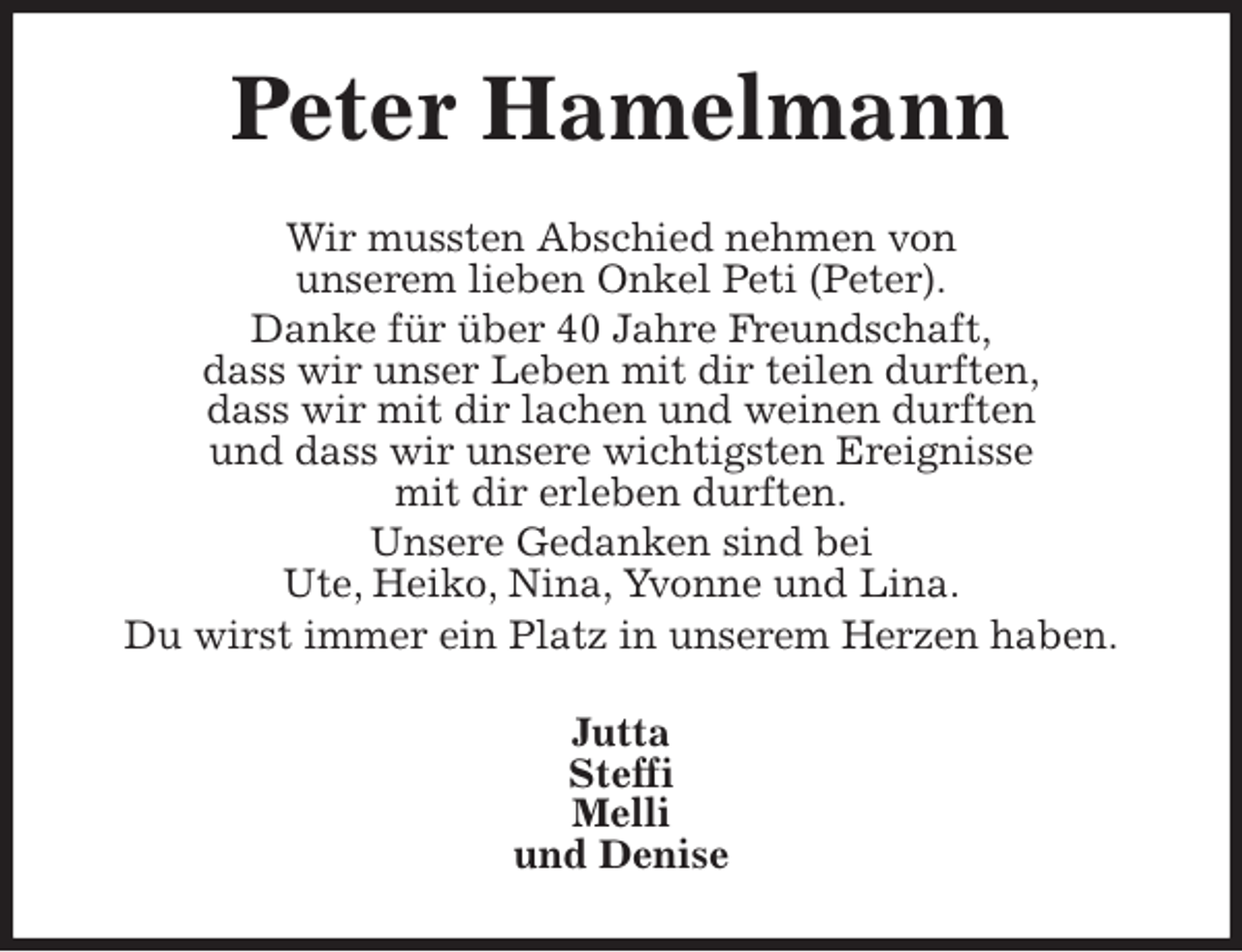<p>Peter Hamelmann<br />Wir mussten Abschied nehmen von<br />unserem lieben Onkel Peti (Peter).<br />Danke für über 40 Jahre Freundschaft,<br />dass wir unser Leben mit dir teilen durften,<br />dass wir mit dir lachen und weinen durften<br />und dass wir unsere wichtigsten Ereignisse<br />mit dir erleben durften.<br />Unsere Gedanken sind bei<br />Ute, Heiko, Nina, Yvonne und Lina.<br />Du wirst immer ein Platz in unserem Herzen haben.<br />Jutta<br />Steffi<br />Melli<br />und Denise</p>