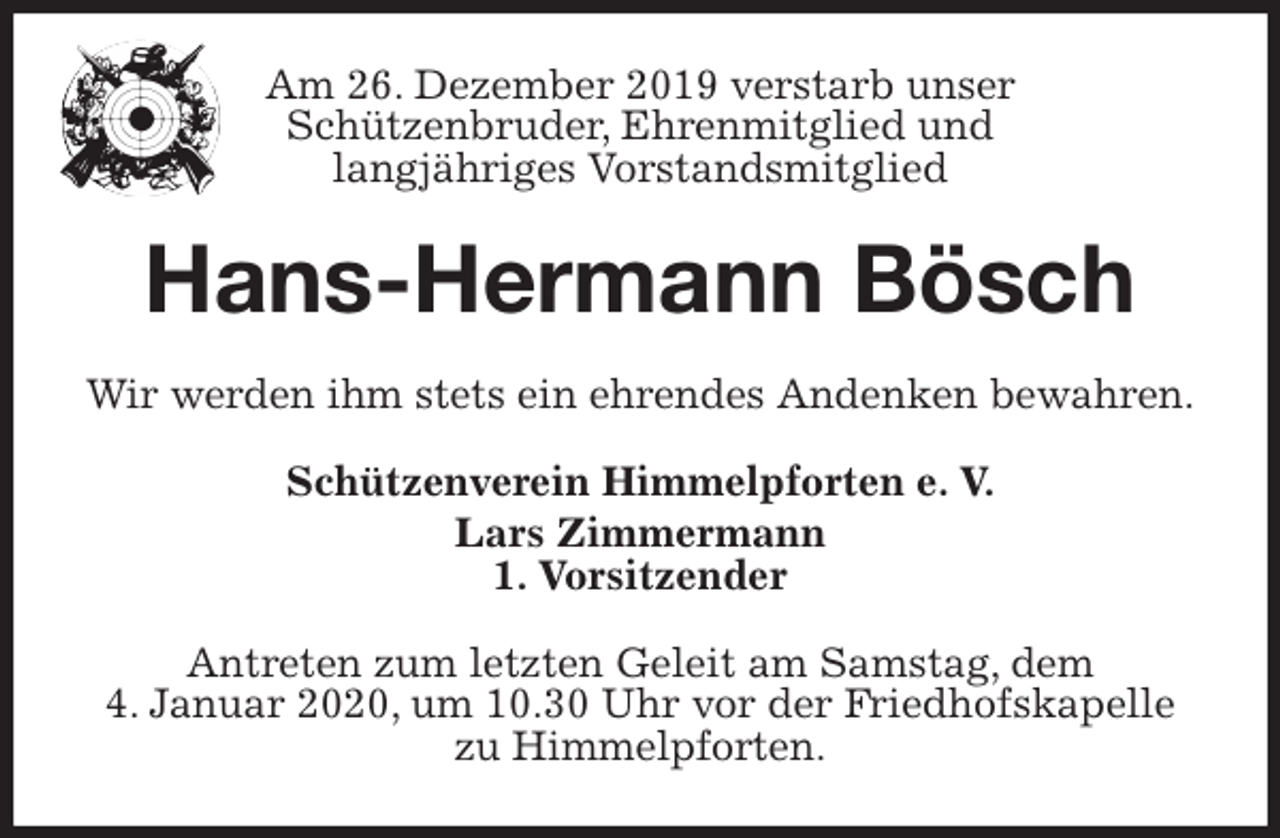<p>Am 26. Dezember 2019 verstarb unser<br />Schützenbruder, Ehrenmitglied und<br />langjähriges Vorstandsmitglied<br />Hans-Hermann Bösch<br />Wir werden ihm stets ein ehrendes Andenken bewahren.<br />Schützenverein Himmelpforten e. V.<br />Lars Zimmermann<br />1. Vorsitzender<br />Antreten zum letzten Geleit am Samstag, dem<br />4. Januar 2020, um 10.30 Uhr vor der Friedhofskapelle zu Himmelpforten.</p>