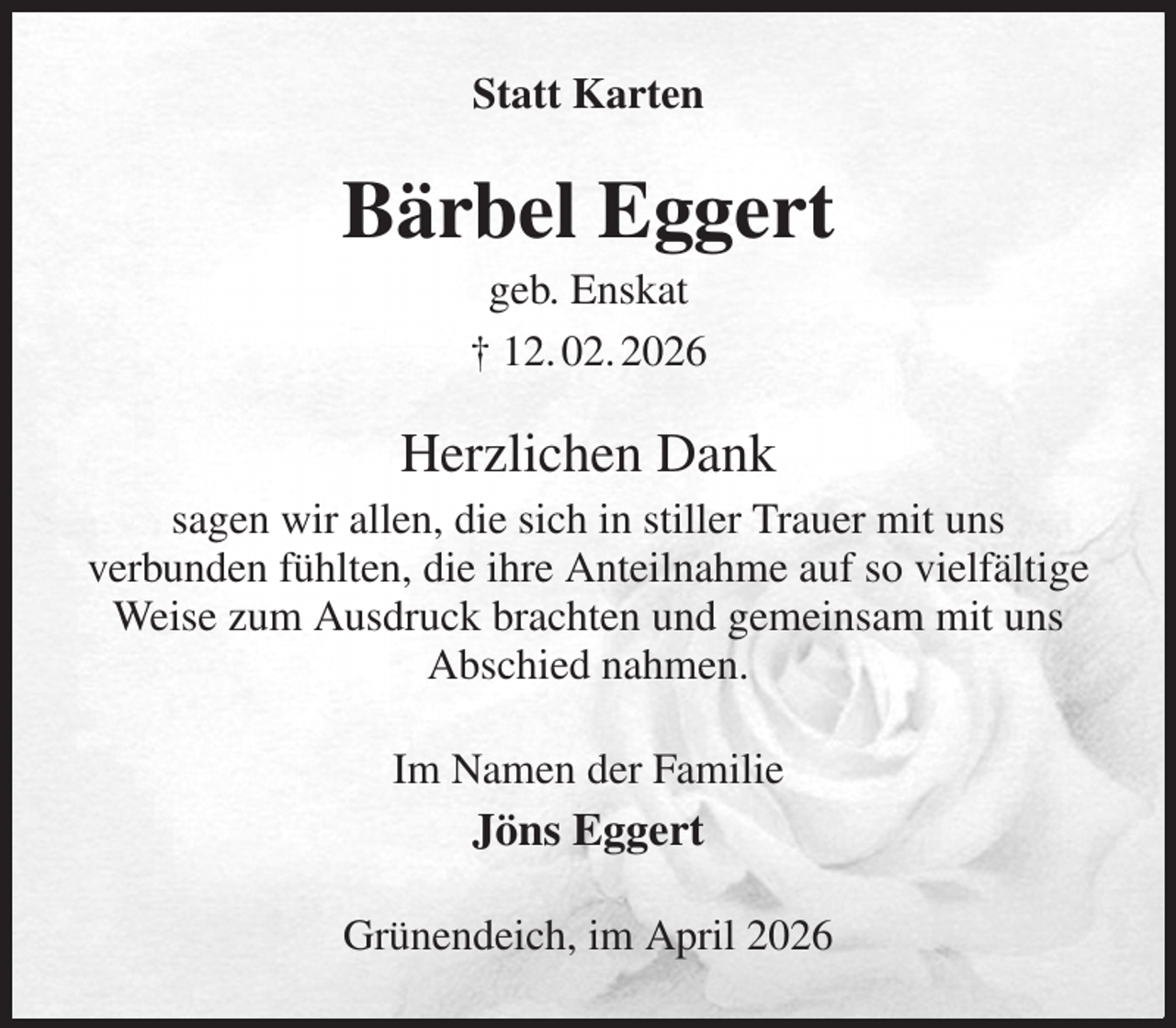 <p>Statt Karten<br />Bärbel Eggert<br />geb. Enskat<br />† 12. 02. 2026<br />Herzlichen Dank<br />sagen wir allen, die sich in stiller Trauer mit uns<br />verbunden fühlten, die ihre Anteilnahme auf so vielfältige<br />Weise zum Ausdruck brachten und gemeinsam mit uns<br />Abschied nahmen.<br />Im Namen der Familie<br />Jöns Eggert<br />Grünendeich, im April 2026</p>