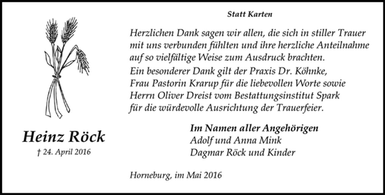 <p>Statt Karten<br />Herzlichen Dank sagen wir allen, die sich in stiller Trauer<br />mit uns verbunden fühlten und ihre herzliche Anteilnahme<br />auf so vielfältige Weise zum Ausdruck brachten.<br />Ein besonderer Dank gilt der Praxis Dr. Köhnke,<br />Frau Pastorin Krarup für die liebevollen Worte sowie<br />Herrn Oliver Dreist vom Bestattungsinstitut Spark<br />für die würdevolle Ausrichtung der Trauerfeier.<br />Im Namen aller Angehörigen<br />Adolf und Anna Mink<br />Dagmar Röck und Kinder<br />Horneburg, im Mai 2016</p>
<p>Heinz Röck<br />† 24. April 2016</p>