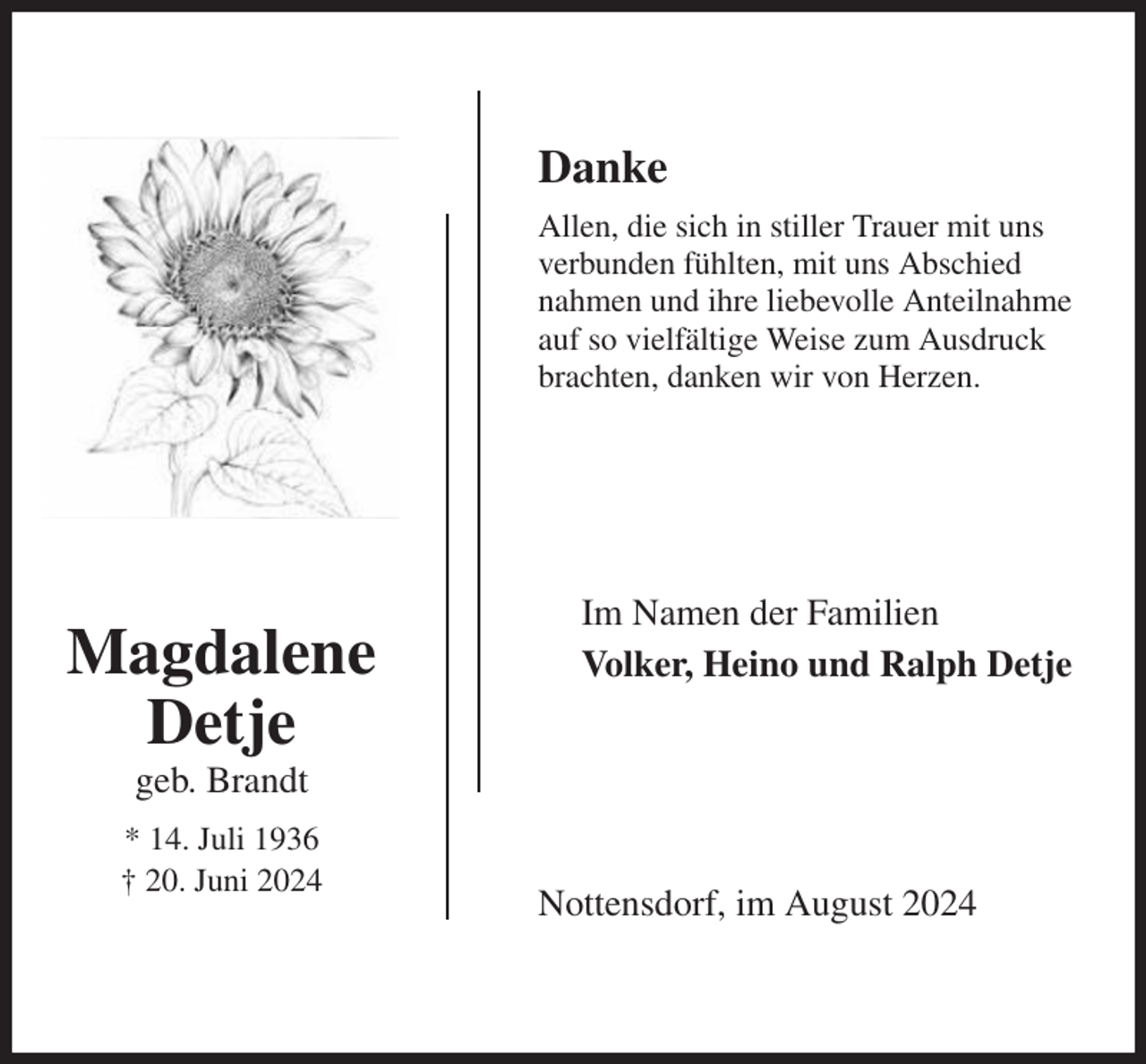 <p>Danke<br />Allen, die sich in stiller Trauer mit uns<br />verbunden fühlten, mit uns Abschied<br />nahmen und ihre liebevolle Anteilnahme<br />auf so vielfältige Weise zum Ausdruck brachten, danken wir von Herzen.<br />Nottensdorf, im August 2024<br />Im Namen der Familien<br />Volker, Heino und Ralph Detje<br />Magdalene<br />Detje<br />geb. Brandt<br />* 14. Juli 1936<br />† 20. Juni 2024</p>