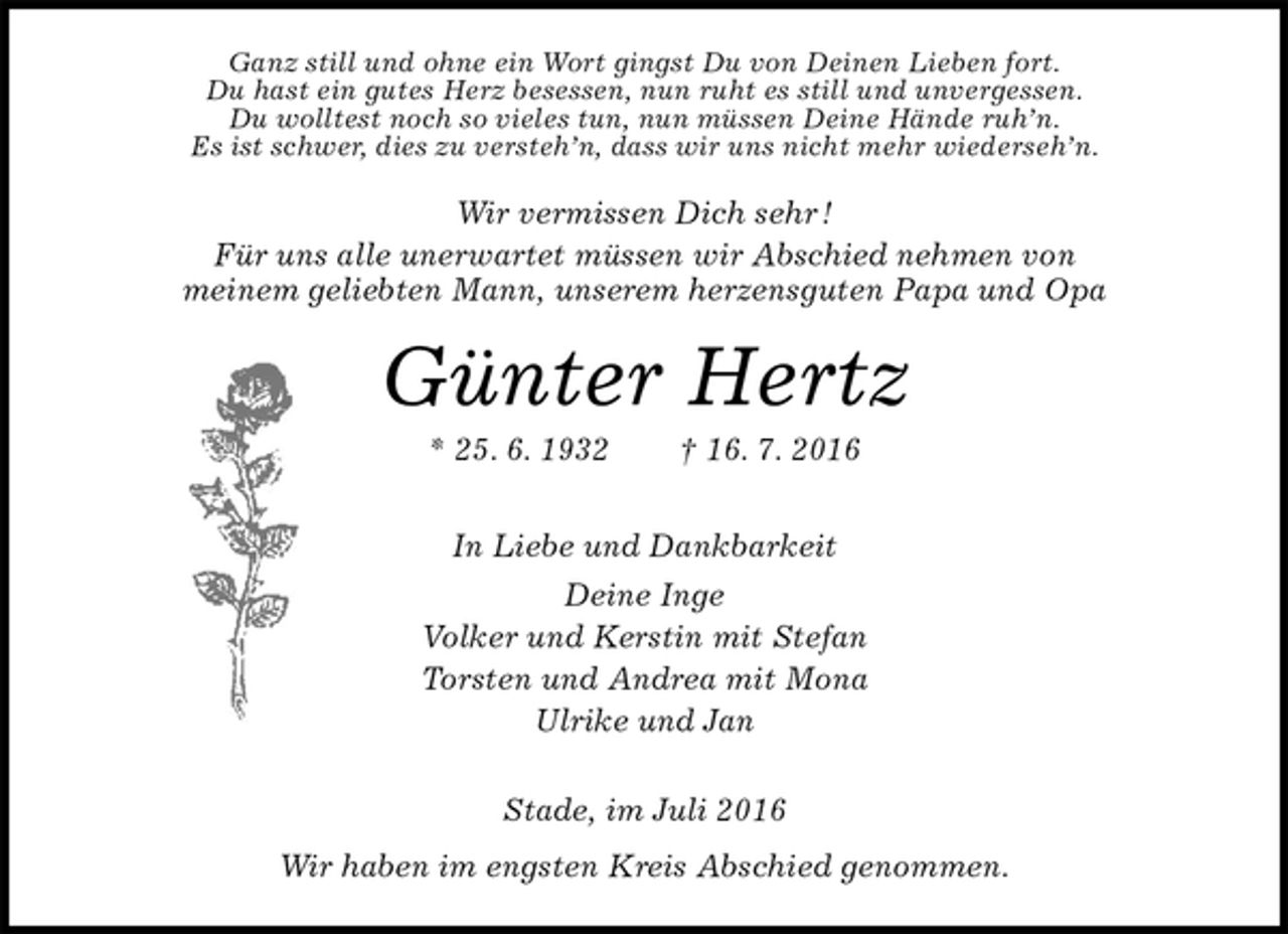 <p>Ganz still und ohne ein Wort gingst Du von Deinen Lieben fort.<br />Du hast ein gutes Herz besessen, nun ruht es still und unvergessen.<br />Du wolltest noch so vieles tun, nun müssen Deine Hände ruh’n.<br />Es ist schwer, dies zu versteh’n, dass wir uns nicht mehr wiederseh’n.<br />Wir vermissen Dich sehr !<br />Für uns alle unerwartet müssen wir Abschied nehmen von<br />meinem geliebten Mann, unserem herzensguten Papa und Opa<br />Günter Hertz<br />* 25. 6. 1932 † 16. 7. 2016<br />In Liebe und Dankbarkeit<br />Deine Inge<br />Volker und Kerstin mit Stefan<br />Torsten und Andrea mit Mona<br />Ulrike und Jan<br />Stade, im Juli 2016<br />Wir haben im engsten Kreis Abschied genommen.</p>