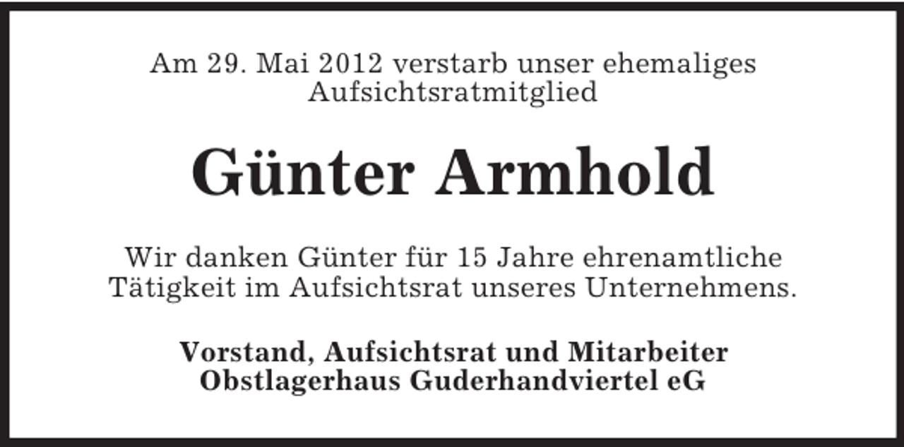 <p>Am 29. Mai 2012 verstarb unser ehemaliges<br />Aufsichtsratmitglied</p><p>Günter Armhold<br />Wir danken Günter für 15 Jahre ehrenamtliche<br />Tätigkeit im Aufsichtsrat unseres Unternehmens.<br />Vorstand, Aufsichtsrat und Mitarbeiter<br />Obstlagerhaus Guderhandviertel eG</p>