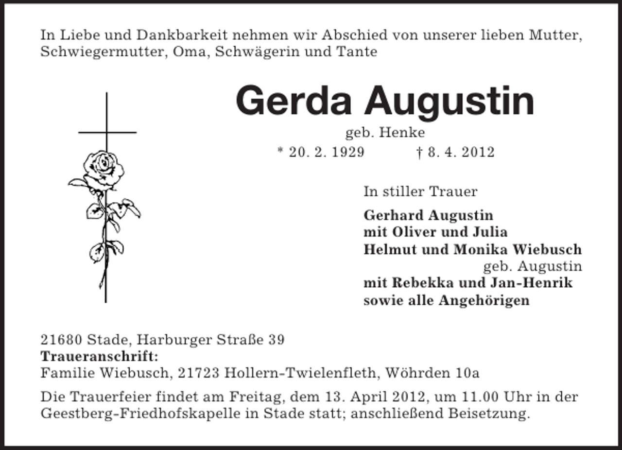 <p>In Liebe und Dankbarkeit nehmen wir Abschied von unserer lieben Mutter,<br />Schwiegermutter, Oma, Schwägerin und Tante</p><p>Gerda Augustin<br />geb. Henke<br />* 20. 2. 1929<br />† 8. 4. 2012<br />In stiller Trauer<br />Gerhard Augustin<br />mit Oliver und Julia<br />Helmut und Monika Wiebusch<br />geb. Augustin<br />mit Rebekka und Jan-Henrik<br />sowie alle Angehörigen<br />21680 Stade, Harburger Straße 39<br />Traueranschrift:<br />Familie Wiebusch, 21723 Hollern-Twielenfleth, Wöhrden 10a<br />Die Trauerfeier findet am Freitag, dem 13. April 2012, um 11.00 Uhr in der<br />Geestberg-Friedhofskapelle in Stade statt; anschließend Beisetzung.</p>