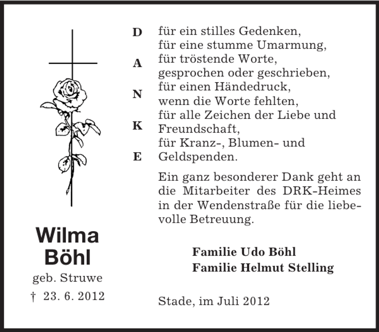 <p>D</p><p>A</p><p>N</p><p>K</p><p>E</p><p>Wilma<br />Böhl<br />geb. Struwe<br />† 23. 6. 2012<br />für ein stilles Gedenken,<br />für eine stumme Umarmung,<br />für tröstende Worte,<br />gesprochen oder geschrieben,<br />für einen Händedruck,<br />wenn die Worte fehlten,<br />für alle Zeichen der Liebe und<br />Freundschaft,<br />für Kranz-, Blumen- und<br />Geldspenden.<br />Ein ganz besonderer Dank geht an die Mitarbeiter des DRK-Heimes in der Wendenstraße für die liebevolle Betreuung.<br />Familie Udo Böhl<br />Familie Helmut Stelling<br />Stade, im Juli 2012</p>