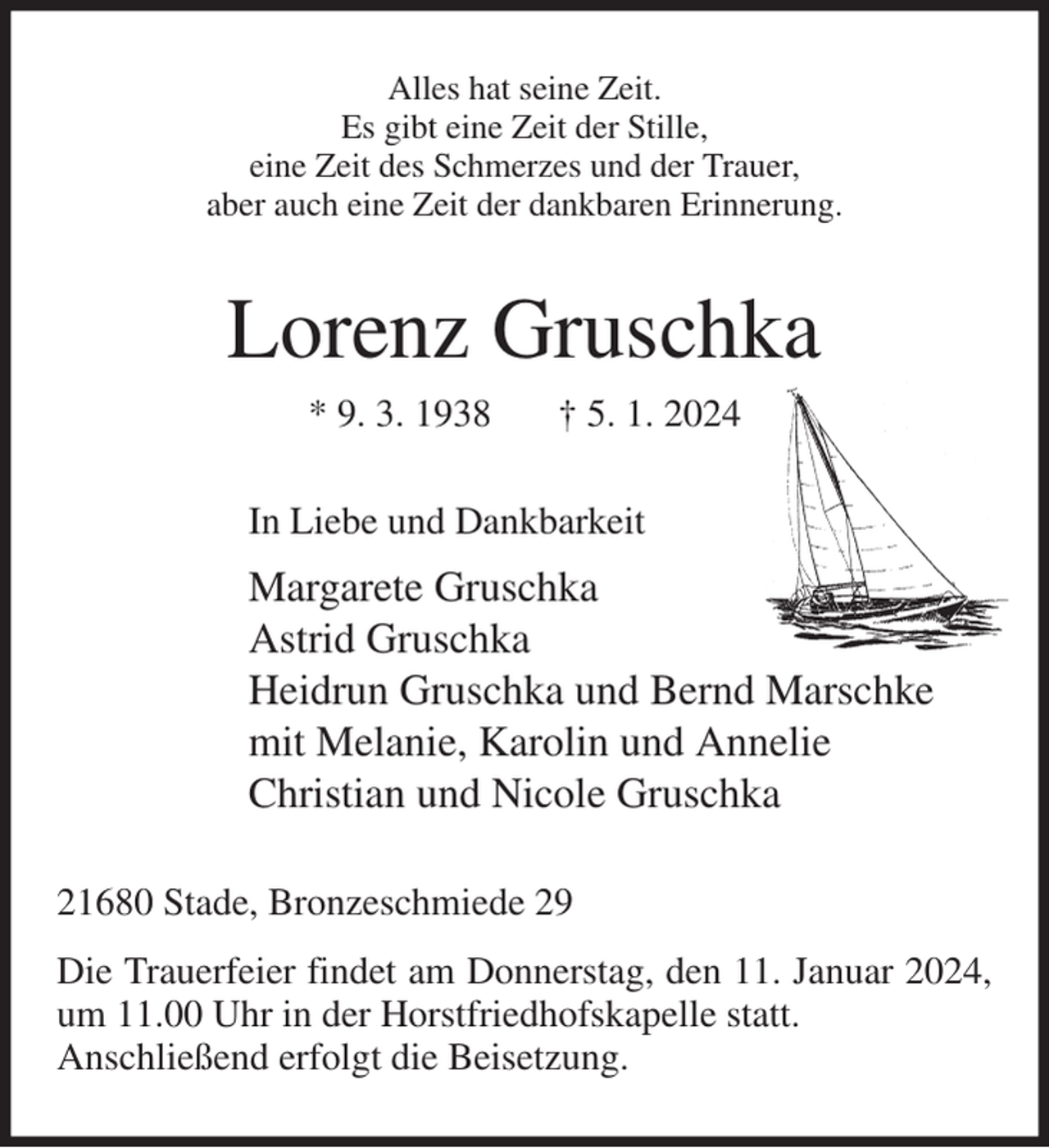 <p>Alles hat seine Zeit.<br />Es gibt eine Zeit der Stille,<br />eine Zeit des Schmerzes und der Trauer,<br />aber auch eine Zeit der dankbaren Erinnerung.<br />Lorenz Gruschka<br />* 9. 3. 1938 † 5. 1. 2024<br />In Liebe und Dankbarkeit<br />Margarete Gruschka<br />Astrid Gruschka<br />Heidrun Gruschka und Bernd Marschke<br />mit Melanie, Karolin und Annelie<br />Christian und Nicole Gruschka<br />21680 Stade, Bronzeschmiede 29<br />Die Trauerfeier findet am Donnerstag, den 11. Januar 2024, um 11.00 Uhr in der Horstfriedhofskapelle statt.<br />Anschließend erfolgt die Beisetzung.</p>