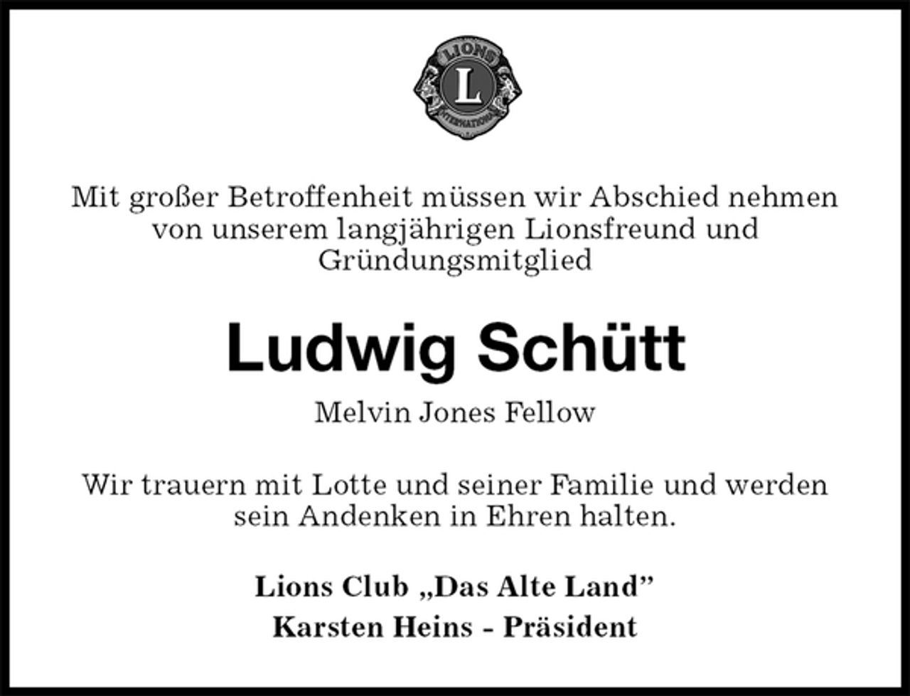 <p>Mit großer Betroffenheit müssen wir Abschied nehmen von unserem langjährigen Lionsfreund und<br />Gründungsmitglied<br />Ludwig Schütt<br />Melvin Jones Fellow<br />Wir trauern mit Lotte und seiner Familie und werden sein Andenken in Ehren halten.<br />Lions Club „Das Alte Land”<br />Karsten Heins - Präsident</p>