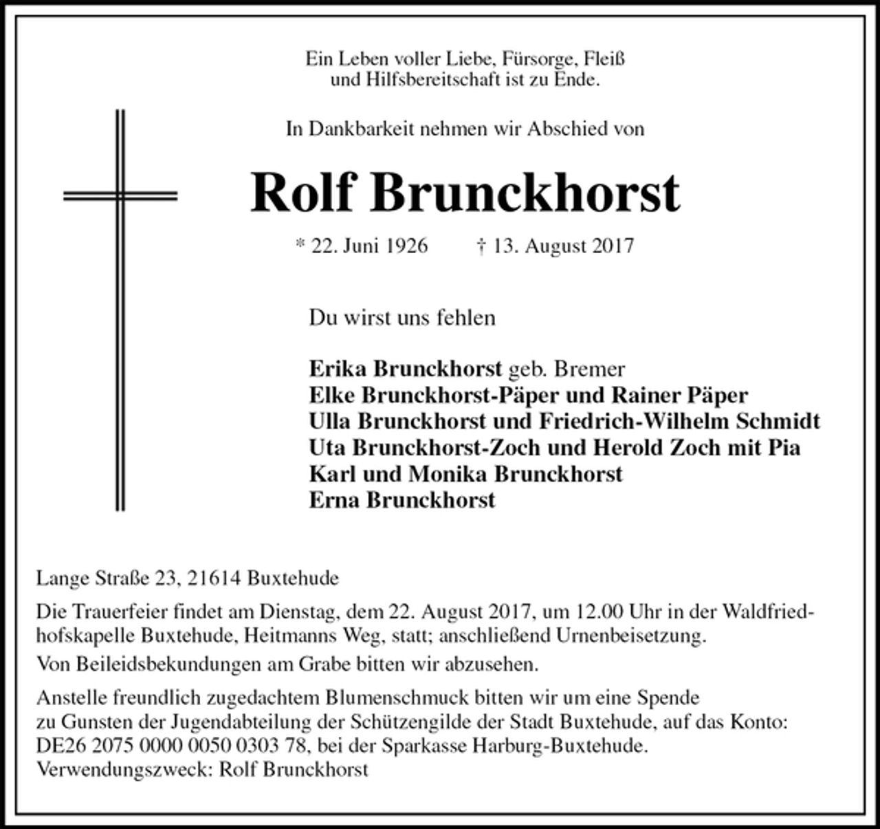 <p>Ein Leben voller Liebe, Fürsorge, Fleiß<br />und Hilfsbereitschaft ist zu Ende.<br />In Dankbarkeit nehmen wir Abschied von<br />Rolf Brunckhorst<br />* 22. Juni 1926 † 13. August 2017</p><p>Du wirst uns fehlen</p><p>Erika Brunckhorst geb. Bremer<br />Elke Brunckhorst-Päper und Rainer Päper<br />Ulla Brunckhorst und Friedrich-Wilhelm Schmidt<br />Uta Brunckhorst-Zoch und Herold Zoch mit Pia<br />Karl und Monika Brunckhorst<br />Erna Brunckhorst</p><p>Lange Straße 23, 21614 Buxtehude<br />Die Trauerfeier findet am Dienstag, dem 22. August 2017, um 12.00 Uhr in der Waldfriedhofskapelle Buxtehude, Heitmanns Weg, statt; anschließend Urnenbeisetzung.<br />Von Beileidsbekundungen am Grabe bitten wir abzusehen.<br />Anstelle freundlich zugedachtem Blumenschmuck bitten wir um eine Spende<br />zu Gunsten der Jugendabteilung der Schützengilde der Stadt Buxtehude, auf das Konto:<br />DE26 2075 0000 0050 0303 78, bei der Sparkasse Harburg-Buxtehude.<br />Verwendungszweck: Rolf Brunckhorst</p>