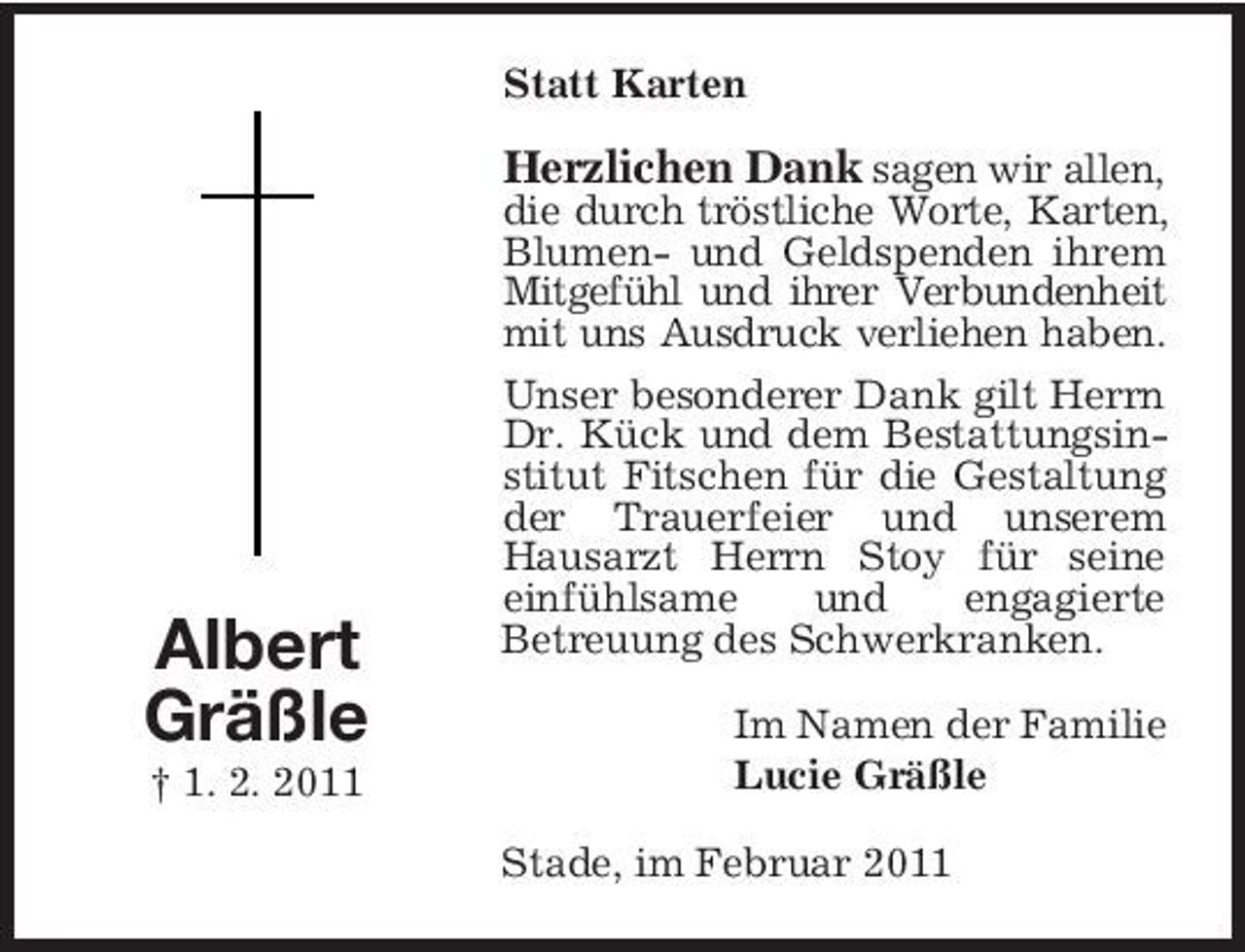 <p>Statt Karten</p><p>Herzlichen Dank sagen wir allen,<br />die durch tröstliche Worte, Karten, Blumen- und Geldspenden ihrem Mitgefühl und ihrer Verbundenheit mit uns Ausdruck verliehen haben. Unser besonderer Dank gilt Herrn Dr. Kück und dem Bestattungsinstitut Fitschen für die Gestaltung der Trauerfeier und unserem Hausarzt Herrn Stoy für seine einfühlsame und engagierte Betreuung des Schwerkranken. Im Namen der Familie Lucie Gräßle Stade, im Februar 2011</p><p>Albert Gräßle<br />† 1. 2. 2011</p>