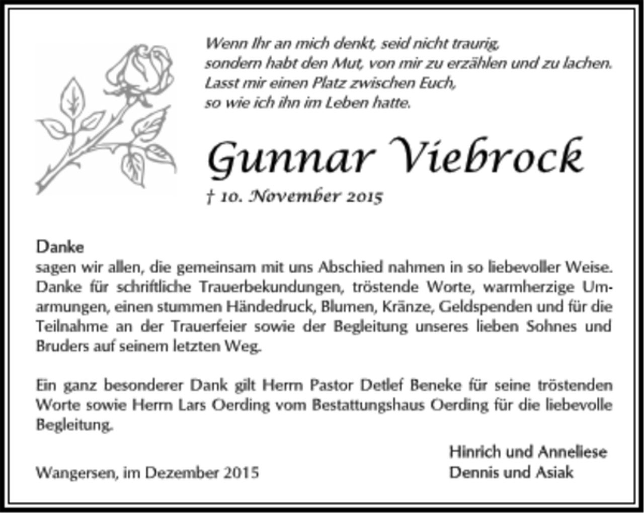 <p>Wenn Ihr an mich denkt, seid nicht traurig,<br />sondern habt den Mut, von mir zu erzählen und zu lachen.<br />Lasst mir einen Platz zwischen Euch,<br />so wie ich ihn im Leben hatte.</p>
<p>Gunnar Viebrock<br />† 10. November 2015<br />Danke<br />sagen wir allen, die gemeinsam mit uns Abschied nahmen in so liebevoller Weise.<br />Danke für schriftliche Trauerbekundungen, tröstende Worte, warmherzige Umarmungen,<br />einen stummen Händedruck, Blumen, Kränze, Geldspenden und für die<br />Teilnahme an der Trauerfeier sowie der Begleitung unseres lieben Sohnes und<br />Bruders auf seinem letzten Weg.<br />Ein ganz besonderer Dank gilt Herrn Pastor Detlef Beneke für seine tröstenden<br />Worte sowie Herrn Lars Oerding vom Bestattungshaus Oerding für die liebevolle<br />Begleitung.<br />Wangersen, im Dezember 2015<br />Hinrich und Anneliese<br />Dennis und Asiak</p>