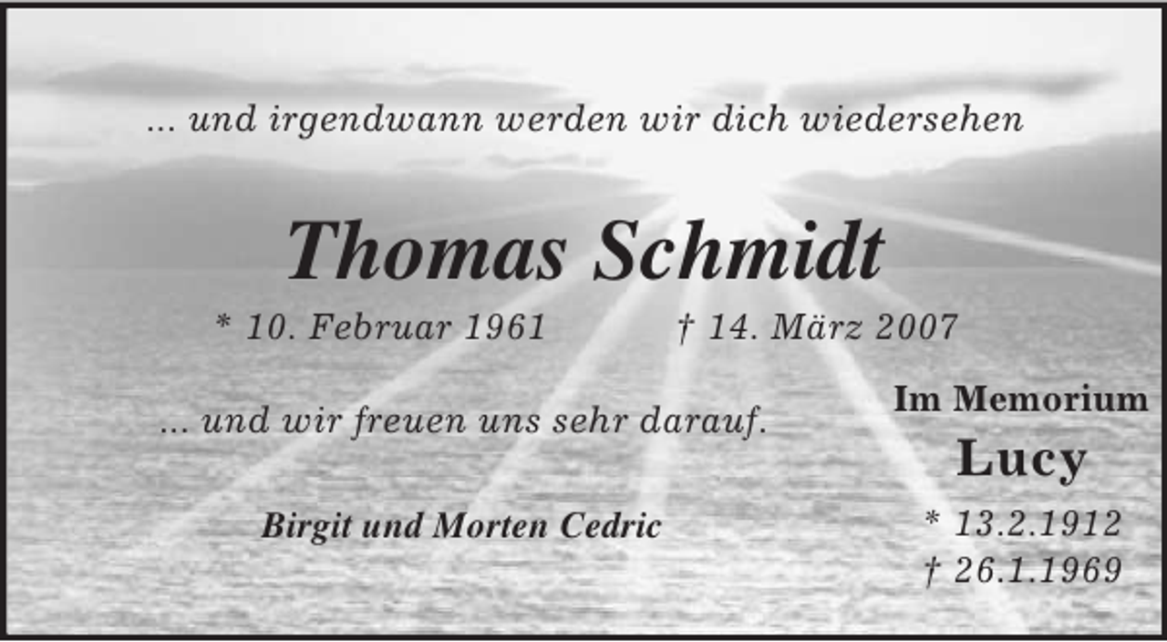 <p>Im Memorium<br />Lucy<br />* 13.2.1912<br />† 26.1.1969</p><p>... und irgendwann werden wir dich wiedersehen<br />Thomas Schmidt<br />* 10. Februar 1961 † 14. März 2007</p><p>... und wir freuen uns sehr darauf.</p><p>Birgit und Morten Cedric</p>