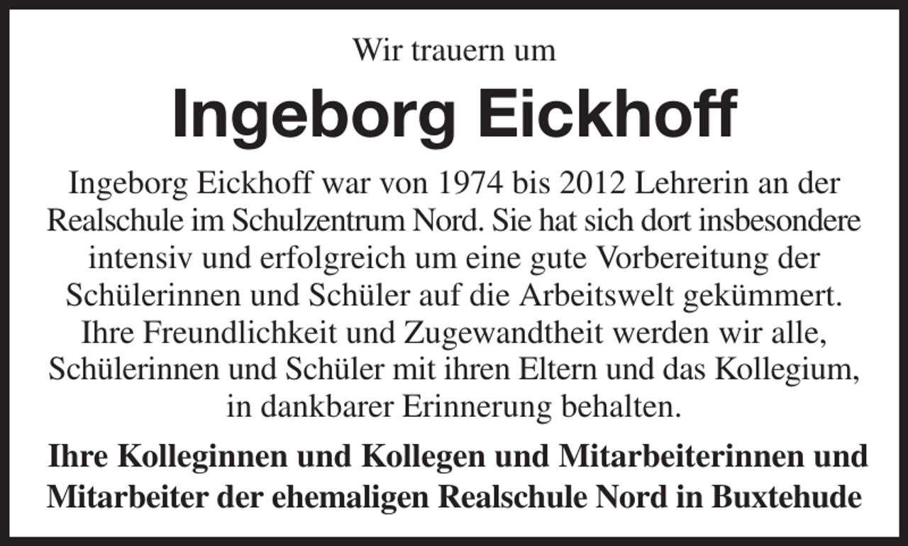 <p>Wir trauern um<br />Ingeborg Eickhoff<br />Ingeborg Eickhoff war von 1974 bis 2012 Lehrerin an der<br />Realschule im Schulzentrum Nord. Sie hat sich dort insbesondere<br />intensiv und erfolgreich um eine gute Vorbereitung der<br />Schülerinnen und Schüler auf die Arbeitswelt gekümmert.<br />Ihre Freundlichkeit und Zugewandtheit werden wir alle,<br />Schülerinnen und Schüler mit ihren Eltern und das Kollegium,<br />in dankbarer Erinnerung behalten.<br />Ihre Kolleginnen und Kollegen und Mitarbeiterinnen und<br />Mitarbeiter der ehemaligen Realschule Nord in Buxtehude</p>