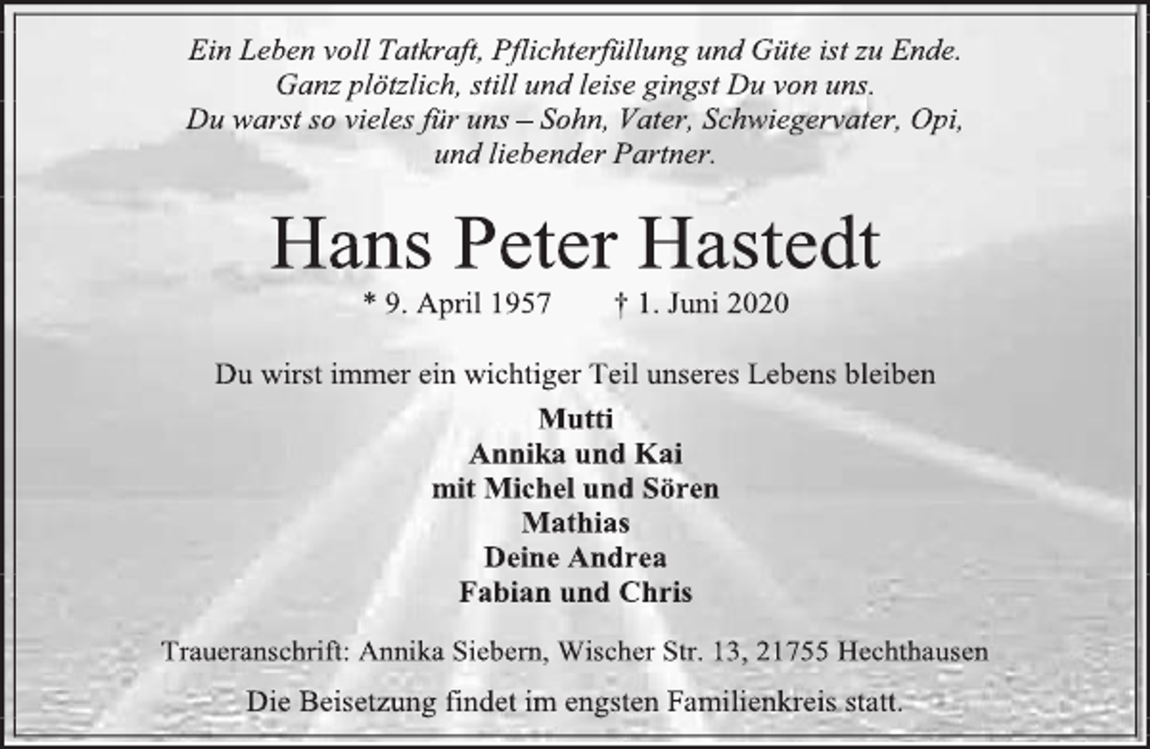 <p>Ein Leben voll Tatkraft, Pflichterfüllung und Güte ist zu Ende.<br />Ganz plötzlich, still und leise gingst Du von uns.<br />Du warst so vieles für uns – Sohn, Vater, Schwiegervater, Opi,<br />und liebender Partner.<br />Hans Peter Hastedt<br />* 9. April 1957 + 1. Juni 2020<br />Du wirst immer ein wichtiger Teil unseres Lebens bleiben<br />Mutti<br />Annika und Kai<br />mit Michel und Sören<br />Mathias<br />Deine Andrea<br />Fabian und Chris<br />Traueranschrift: Annika Siebern, Wischer Str. 13, 21755 Hechthausen<br />Die Beisetzung findet im engsten Familienkreis statt.</p>