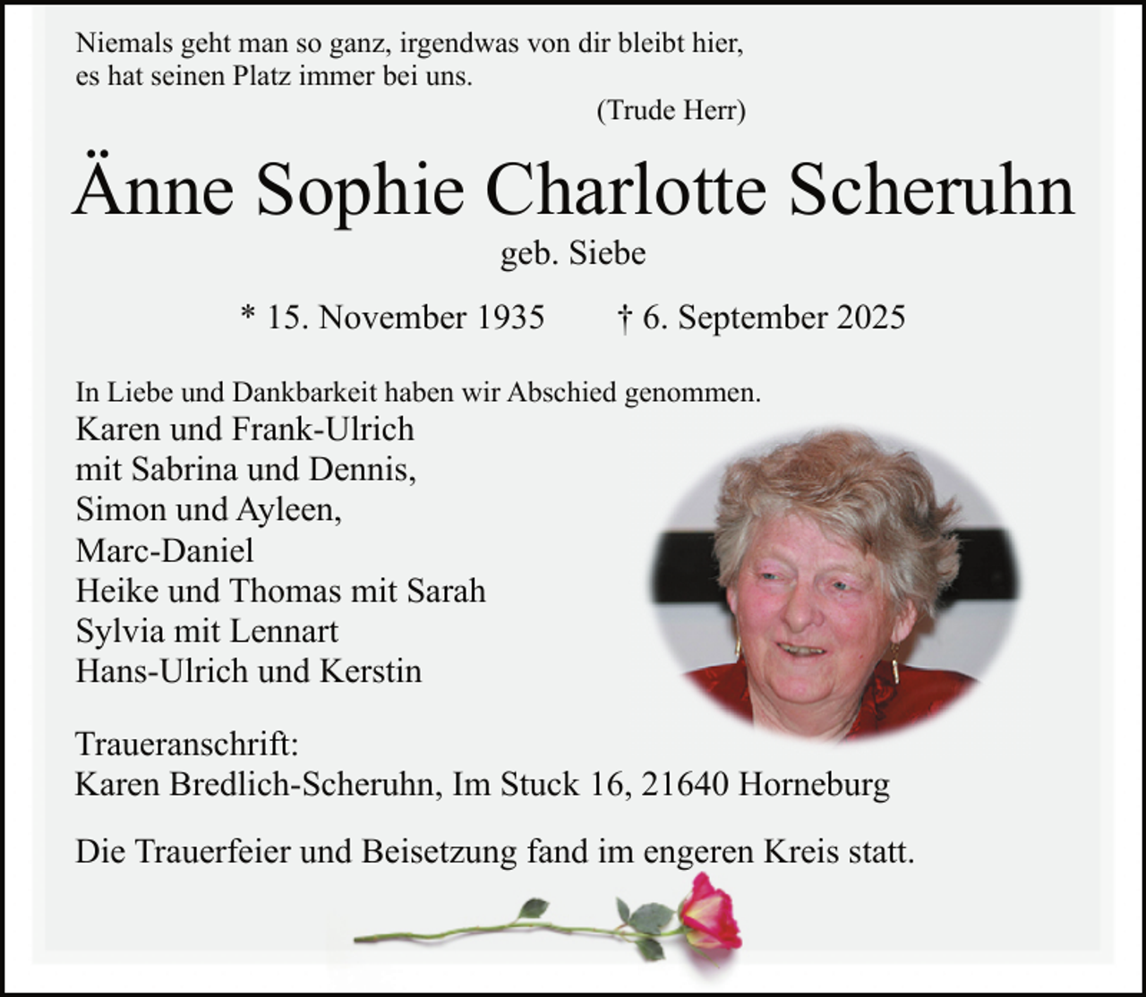 <p>Niemals geht man so ganz, irgendwas von dir bleibt hier,<br />es hat seinen Platz immer bei uns.<br />(Trude Herr)</p><p>Änne Sophie Charlotte Scheruhn<br />geb. Siebe</p><p>* 15. November 1935</p><p>† 6. September 2025</p><p>In Liebe und Dankbarkeit haben wir Abschied genommen.</p><p>Karen und Frank-Ulrich<br />mit Sabrina und Dennis,<br />Simon und Ayleen,<br />Marc-Daniel<br />Heike und Thomas mit Sarah<br />Sylvia mit Lennart<br />Hans-Ulrich und Kerstin</p><p>Traueranschrift:<br />Karen Bredlich-Scheruhn, Im Stuck 16, 21640 Horneburg<br />Die Trauerfeier und Beisetzung fand im engeren Kreis statt.</p>