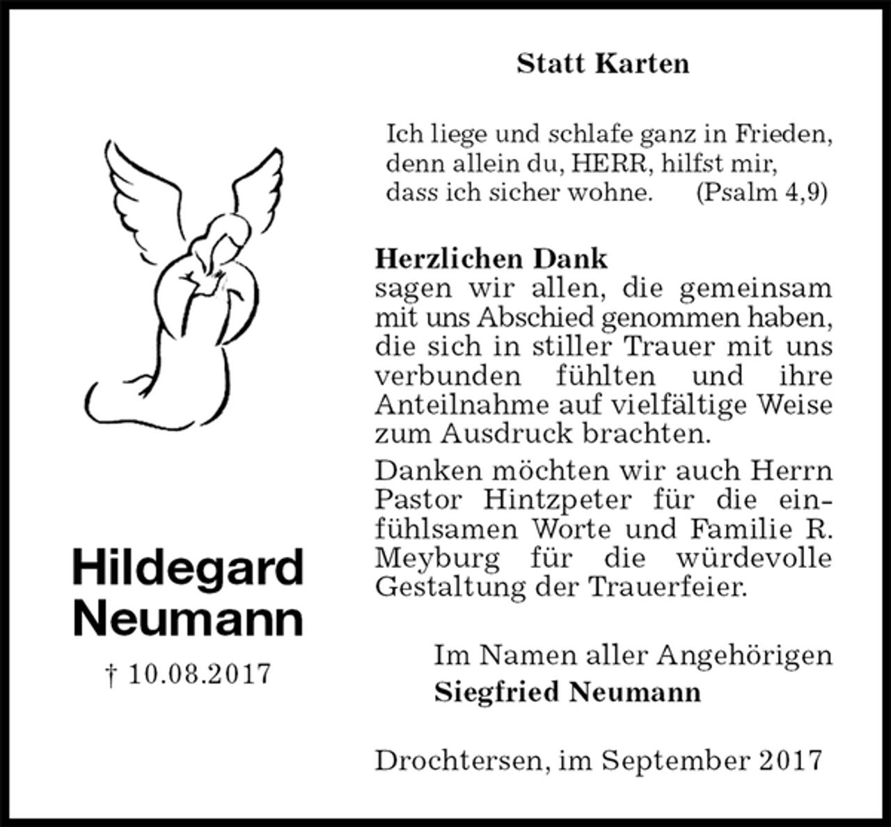 <p>Statt Karten<br />Ich liege und schlafe ganz in Frieden,<br />denn allein du, HERR, hilfst mir,<br />dass ich sicher wohne. (Psalm 4,9)<br />Herzlichen Dank<br />sagen wir allen, die gemeinsam mit uns Abschied genommen haben,<br />die sich in stiller Trauer mit uns verbunden fühlten und ihre<br />Anteilnahme auf vielfältige Weise<br />zum Ausdruck brachten.<br />Danken möchten wir auch Herrn Pastor Hintzpeter für die einfühlsamen Worte und Familie R. Meyburg für die würdevolle<br />Gestaltung der Trauerfeier.<br />Drochtersen, im September 2017<br />Im Namen aller Angehörigen<br />Siegfried Neumann<br />Hildegard<br />Neumann<br />† 10.08.2017</p>