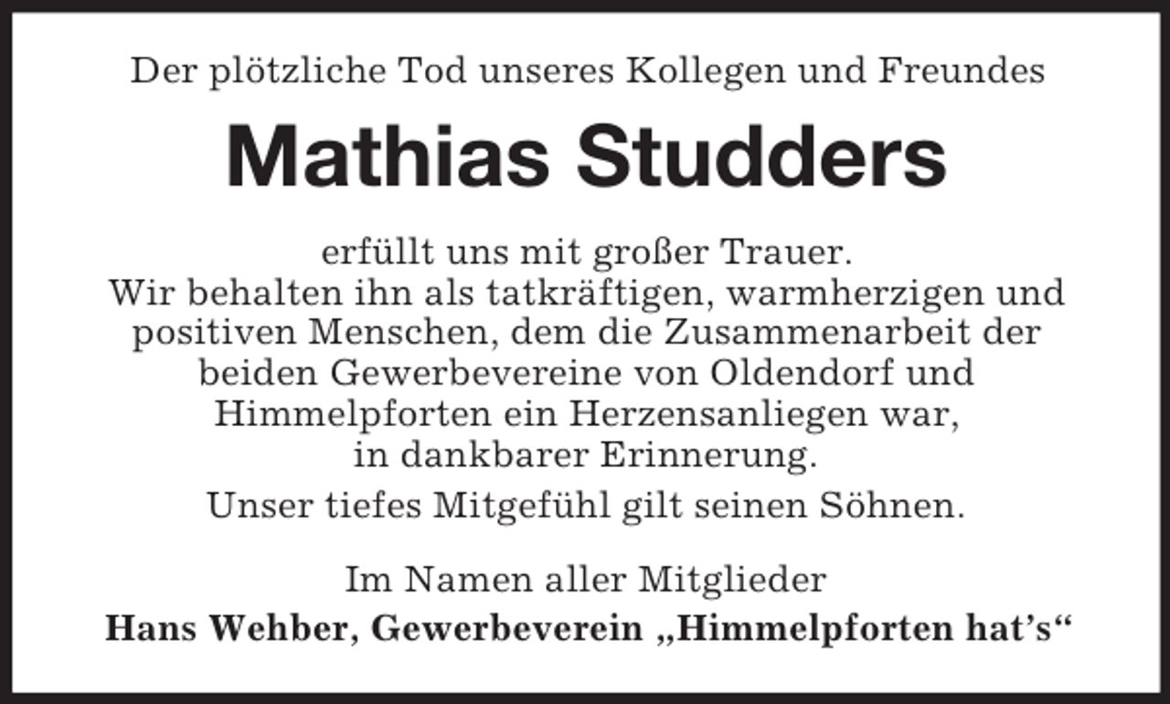 <p>Der plötzliche Tod unseres Kollegen und Freundes<br />Mathias Studders<br />erfüllt uns mit großer Trauer.<br />Wir behalten ihn als tatkräftigen, warmherzigen und<br />positiven Menschen, dem die Zusammenarbeit der<br />beiden Gewerbevereine von Oldendorf und<br />Himmelpforten ein Herzensanliegen war,<br />in dankbarer Erinnerung.<br />Unser tiefes Mitgefühl gilt seinen Söhnen.<br />Im Namen aller Mitglieder<br />Hans Wehber, Gewerbeverein „Himmelpforten hat’s“</p>