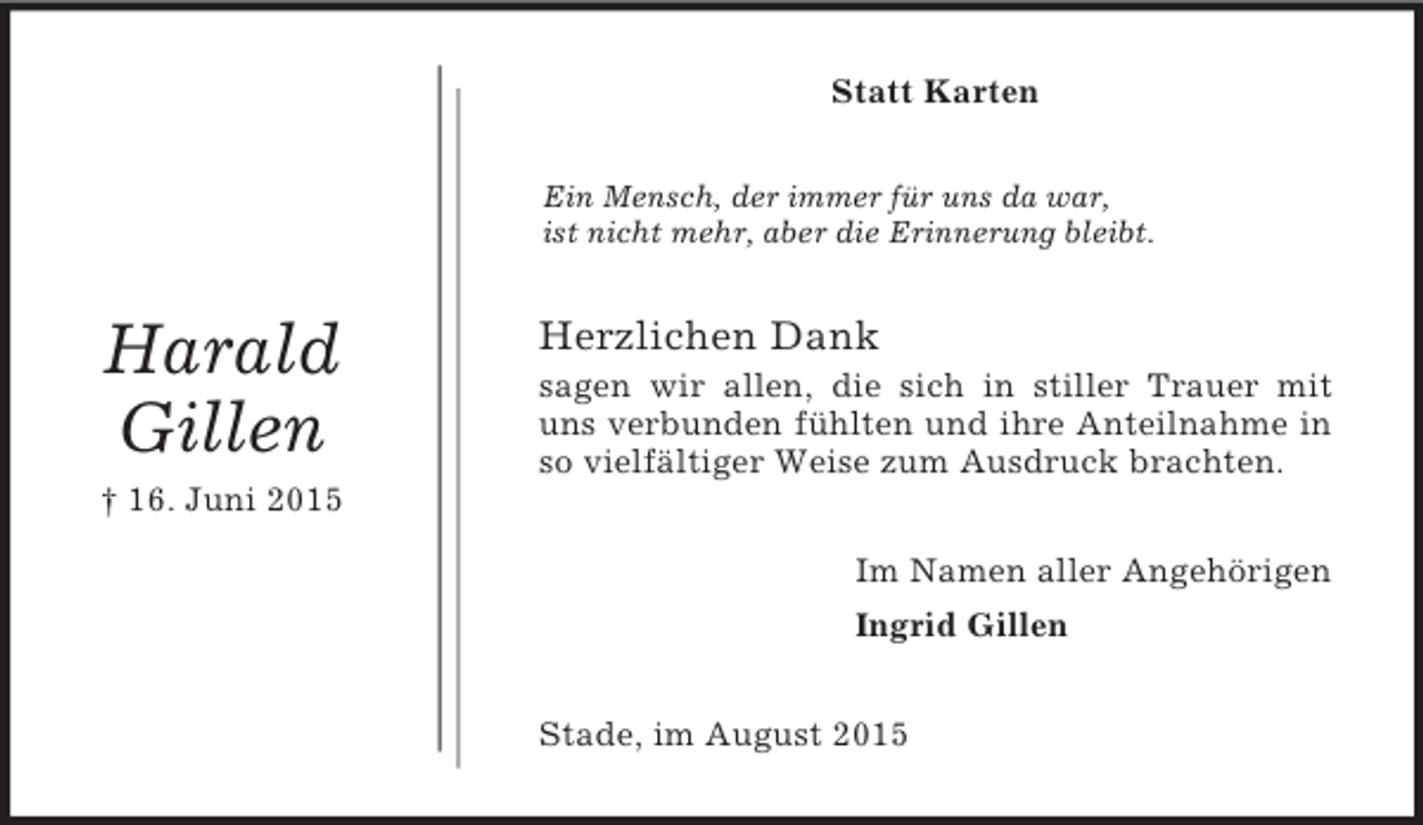 <p>Harald<br />Gillen<br />† 16. Juni 2015<br />Statt Karten<br />Ein Mensch, der immer für uns da war,<br />ist nicht mehr, aber die Erinnerung bleibt.<br />Herzlichen Dank<br />sagen wir allen, die sich in stiller Trauer mit uns verbunden fühlten und ihre Anteilnahme in so vielfältiger Weise zum Ausdruck brachten.<br />Im Namen aller Angehörigen<br />Ingrid Gillen<br />Stade, im August 2015</p>