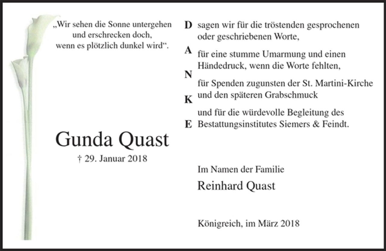<p>"Wir sehen die Sonne untergehen und erschrecken doch, wenn es plötzlich dunkel wird".<br />Gunda Quast<br />29. Januar 2018<br />DANKE<br />sagen wir für die tröstenden gesprochenen oder geschriebenen Worte,<br />für eine stumme Umarmung und einen Händedruck, wenn die Worte fehlten,<br />für Spenden zugunsten der St. Martini-Kirche und den späteren Grabschmuck<br />und für die würdevolle Begleitung des Bestattungsinstitutes Siemers &amp; Feindt.<br />Im Namen der Familie<br />Reinhard Quast<br />Königreich, im März 2018</p>
