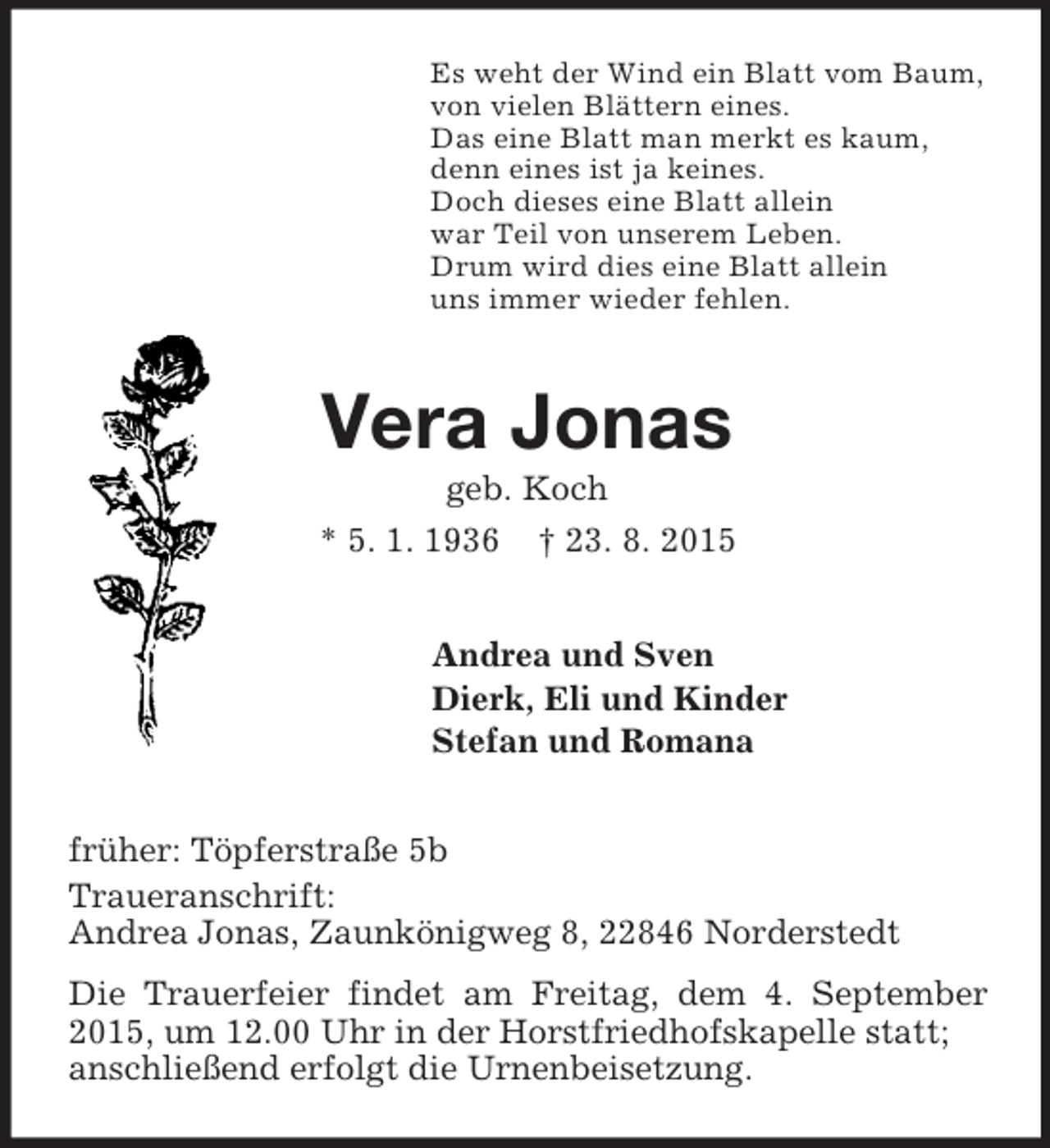 <p>Es weht der Wind ein Blatt vom Baum,<br />von vielen Blättern eines.<br />Das eine Blatt man merkt es kaum,<br />denn eines ist ja keines.<br />Doch dieses eine Blatt allein<br />war Teil von unserem Leben.<br />Drum wird dies eine Blatt allein<br />uns immer wieder fehlen.<br />Vera Jonas<br />geb. Koch<br />* 5. 1. 1936 † 23. 8. 2015<br />Andrea und Sven<br />Dierk, Eli und Kinder<br />Stefan und Romana<br />früher: Töpferstraße 5b<br />Traueranschrift:<br />Andrea Jonas, Zaunkönigweg 8, 22846 Norderstedt<br />Die Trauerfeier findet am Freitag, dem 4. September 2015, um 12.00 Uhr in der Horstfriedhofskapelle statt;<br />anschließend erfolgt die Urnenbeisetzung.</p>