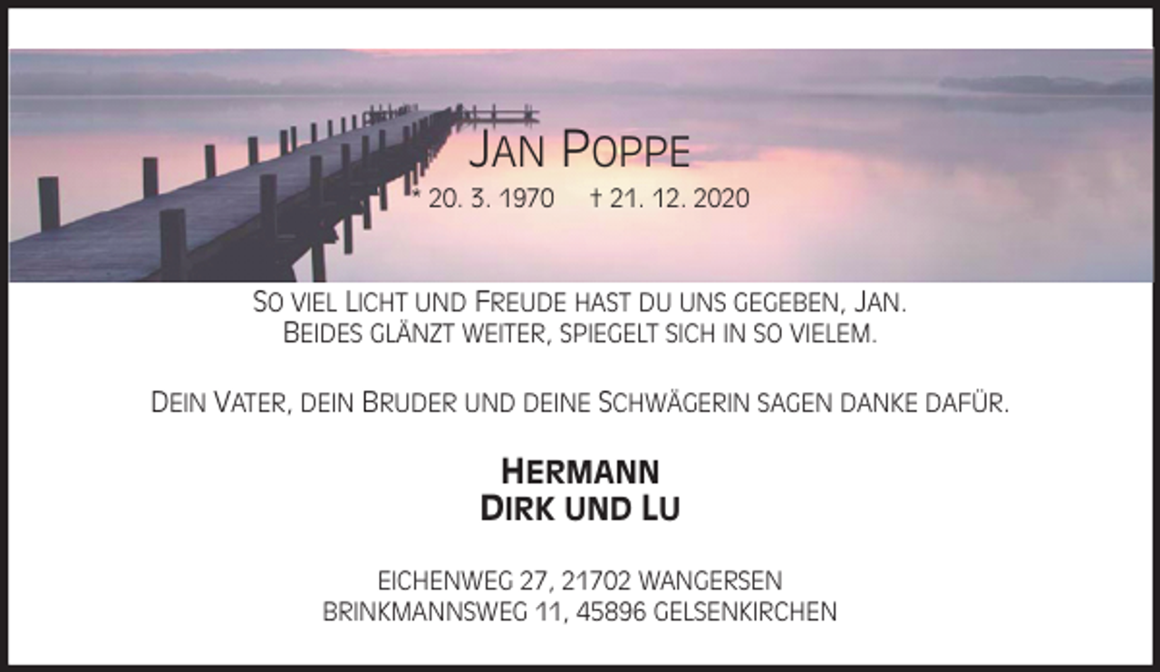 <p>JAN POPPE<br />* 20. 3. 1970 † 21. 12. 2020<br />SO VIEL LICHT UND FREUDE HAST DU UNS GEGEBEN, JAN.<br />BEIDES GLÄNZT WEITER, SPIEGELT SICH IN SO VIELEM.</p>
<p>DEIN VATER, DEIN BRUDER UND DEINE SCHWÄGERIN SAGEN DANKE DAFÜR.<br />HERMANN<br />DIRK UND LU<br />EICHENWEG 27, 21702 WANGERSEN<br />BRINKMANNSWEG 11, 45896 GELSENKIRCHEN</p>