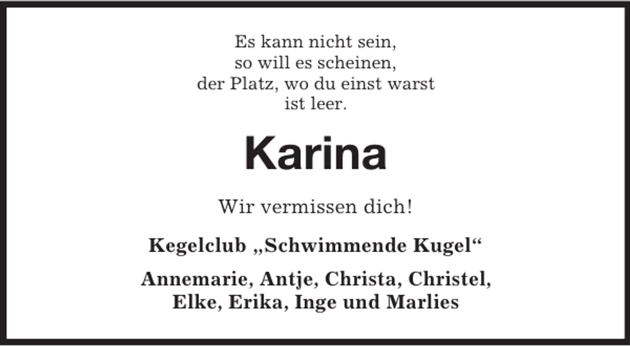 <p>Es kann nicht sein,<br />so will es scheinen,<br />der Platz, wo du einst warst<br />ist leer.</p><p>Karina<br />Wir vermissen dich!<br />Kegelclub „Schwimmende Kugel“<br />Annemarie, Antje, Christa, Christel,<br />Elke, Erika, Inge und Marlies</p>