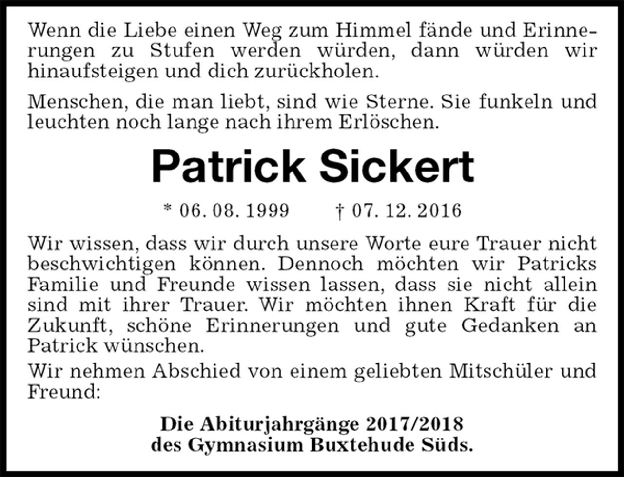 <p>Wenn die Liebe einen Weg zum Himmel fände und Erinnerungen zu Stufen werden würden, dann würden wir<br />hinaufsteigen und dich zurückholen.<br />Menschen, die man liebt, sind wie Sterne. Sie funkeln und leuchten noch lange nach ihrem Erlöschen.<br />Patrick Sickert<br />* 06. 08. 1999 † 07. 12. 2016<br />Wir wissen, dass wir durch unsere Worte eure Trauer nicht beschwichtigen können. Dennoch möchten wir Patricks Familie und Freunde wissen lassen, dass sie nicht allein sind mit ihrer Trauer. Wir möchten ihnen Kraft für die<br />Zukunft, schöne Erinnerungen und gute Gedanken an<br />Patrick wünschen.<br />Wir nehmen Abschied von einem geliebten Mitschüler und Freund:<br />Die Abiturjahrgänge 2017/2018<br />des Gymnasium Buxtehude Süds.</p>