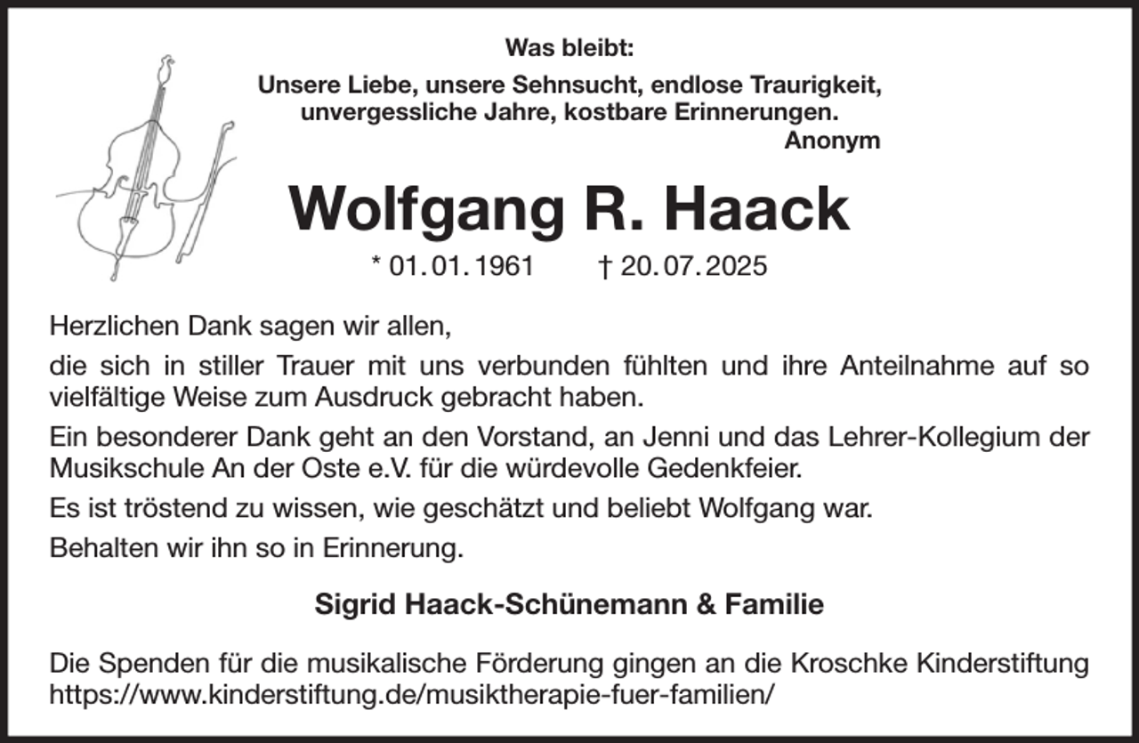 <p>Was bleibt:<br />Unsere Liebe, unsere Sehnsucht, endlose Traurigkeit,<br />unvergessliche Jahre, kostbare Erinnerungen.<br />Anonym<br />Wolfgang R. Haack<br />* 01. 01. 1961 † 20. 07. 2025<br />Herzlichen Dank sagen wir allen,<br />die sich in stiller Trauer mit uns verbunden fühlten und ihre Anteilnahme auf so<br />vielfältige Weise zum Ausdruck gebracht haben.<br />Ein besonderer Dank geht an den Vorstand, an Jenni und das Lehrer-Kollegium der Musikschule An der Oste e.V. für die würdevolle Gedenkfeier.<br />Es ist tröstend zu wissen, wie geschätzt und beliebt Wolfgang war.<br />Behalten wir ihn so in Erinnerung.<br />Sigrid Haack-Schünemann &amp; Familie<br />Die Spenden für die musikalische Förderung gingen an die Kroschke Kinderstiftung<br />https://www.kinderstiftung.de/musiktherapie-fuer-familien/</p>