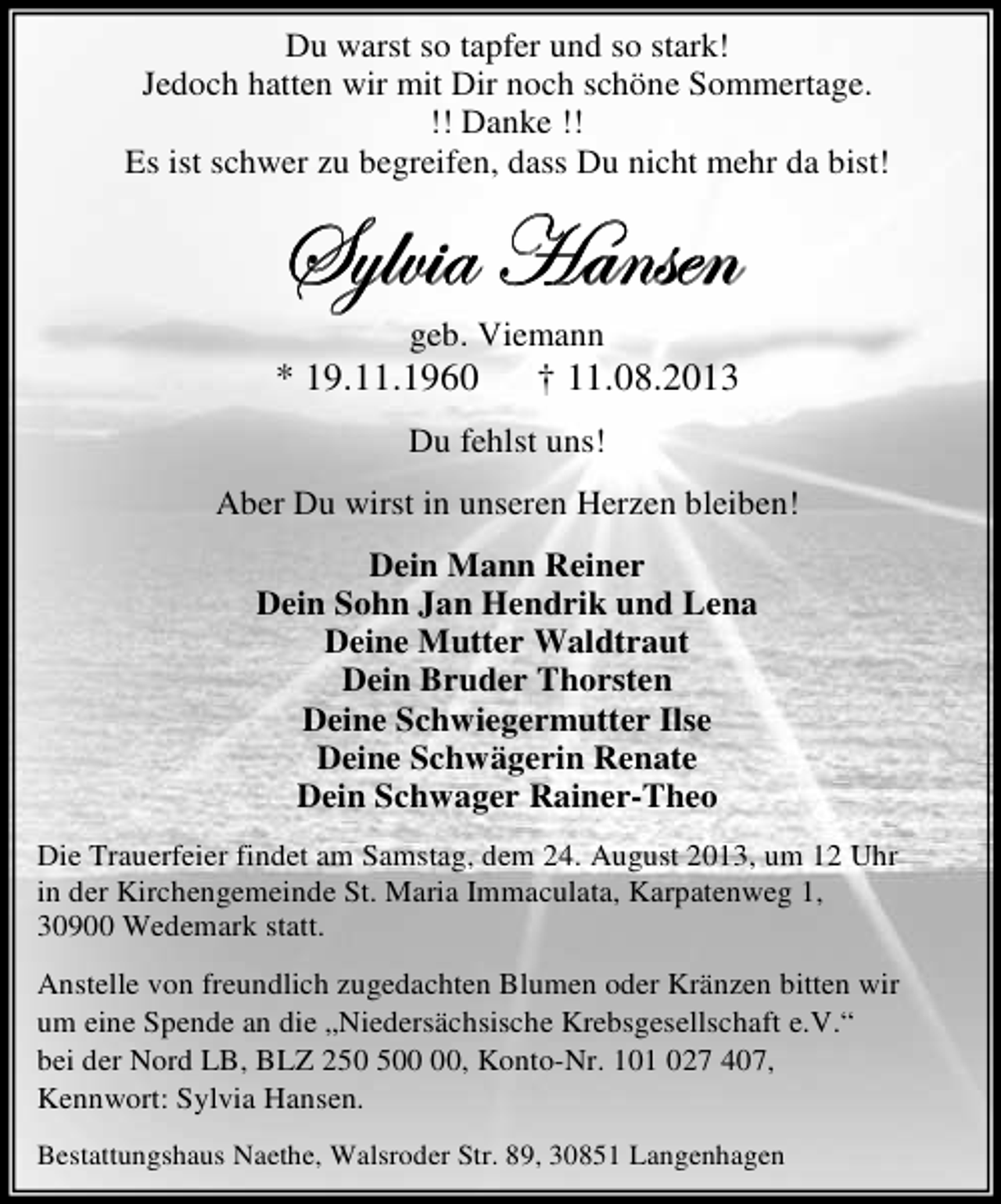 <p>Du warst so tapfer und so stark!<br />Jedoch hatten wir mit Dir noch schöne Sommertage.<br />!! Danke !!<br />Es ist schwer zu begreifen, dass Du nicht mehr da bist!</p><p>fçÄä|t [tÇáxÇ<br />geb. Viemann</p><p>* 19.11.1960</p><p>† 11.08.2013</p><p>Du fehlst uns!<br />Aber Du wirst in unseren Herzen bleiben!<br />Dein Mann Reiner<br />Dein Sohn Jan Hendrik und Lena<br />Deine Mutter Waldtraut<br />Dein Bruder Thorsten<br />Deine Schwiegermutter Ilse<br />Deine Schwägerin Renate<br />Dein Schwager Rainer-Theo<br />Die Trauerfeier findet am Samstag, dem 24. August 2013, um 12 Uhr<br />in der Kirchengemeinde St. Maria Immaculata, Karpatenweg 1,<br />30900 Wedemark statt.<br />Anstelle von freundlich zugedachten Blumen oder Kränzen bitten wir<br />um eine Spende an die „Niedersächsische Krebsgesellschaft e.V.“<br />bei der Nord LB, BLZ 20, Konto-Nr. 101 027 407,<br />Kennwort: Sylvia Hansen.<br />Bestattungshaus Naethe, Walsroder Str. 89, 30851 Langenhagen</p>