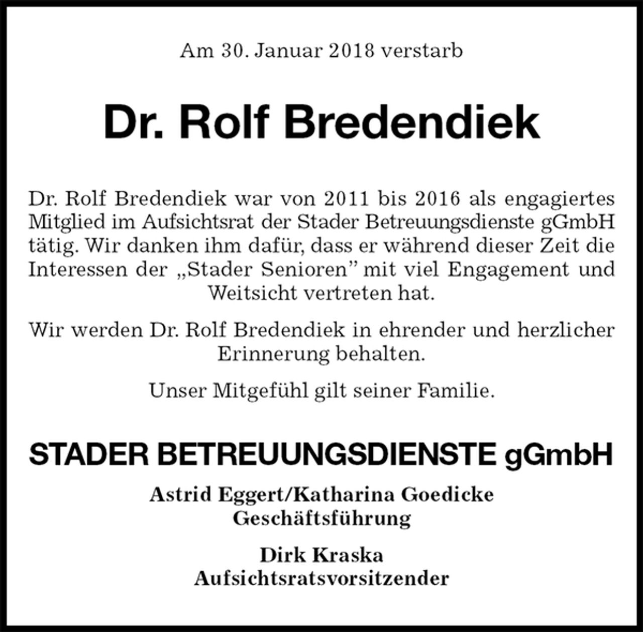 <p>Am 30. Januar 2018 verstarb<br />Dr. Rolf Bredendiek<br />Dr. Rolf Bredendiek war von 2011 bis 2016 als engagiertes Mitglied im Aufsichtsrat der Stader Betreuungsdienste gGmbH<br />tätig. Wir danken ihm dafür, dass er während dieser Zeit die Interessen der „Stader Senioren” mit viel Engagement und Weitsicht vertreten hat.<br />Wir werden Dr. Rolf Bredendiek in ehrender und herzlicher Erinnerung behalten.<br />Unser Mitgefühl gilt seiner Familie.<br />STADER BETREUUNGSDIENSTE gGmbH<br />Astrid Eggert/Katharina Goedicke<br />Geschäftsführung<br />Dirk Kraska<br />Aufsichtsratsvorsitzender</p>