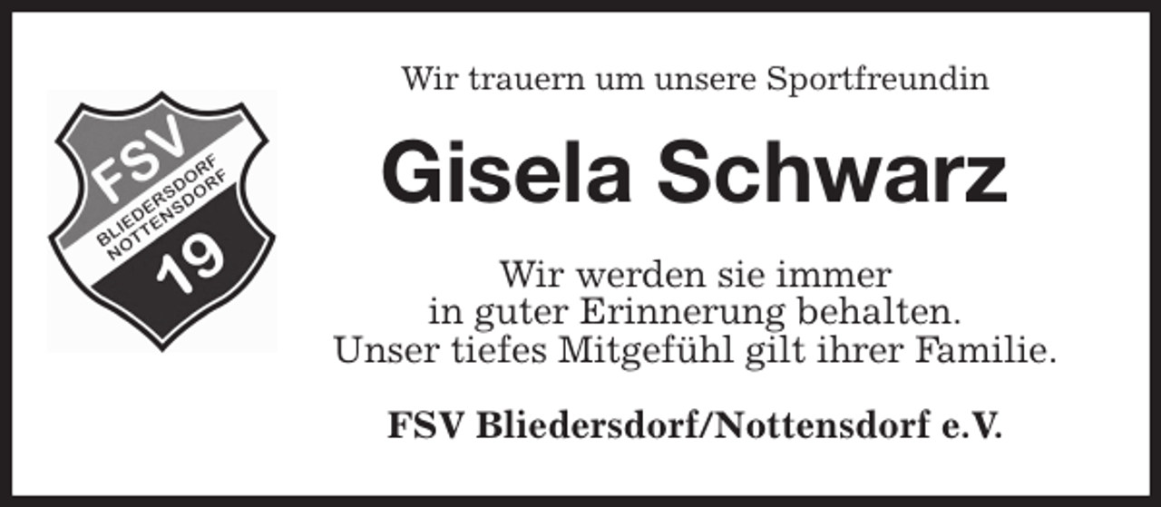 <p>Wir trauern um unsere Sportfreundin<br />Gisela Schwarz<br />Wir werden sie immer<br />in guter Erinnerung behalten.<br />Unser tiefes Mitgefühl gilt ihrer Familie.<br />FSV Bliedersdorf/Nottensdorf e.V.</p>