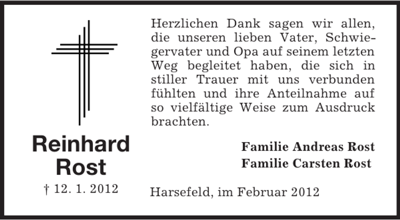 <p>Herzlichen Dank sagen wir allen,<br />die unseren lieben Vater, Schwiegervater und Opa auf seinem letzten<br />Weg begleitet haben, die sich in<br />stiller Trauer mit uns verbunden<br />fühlten und ihre Anteilnahme auf<br />so vielfältige Weise zum Ausdruck<br />brachten.</p><p>Reinhard<br />Rost<br />† 12. 1. 2012</p><p>Familie Andreas Rost<br />Familie Carsten Rost<br />Harsefeld, im Februar 2012</p>